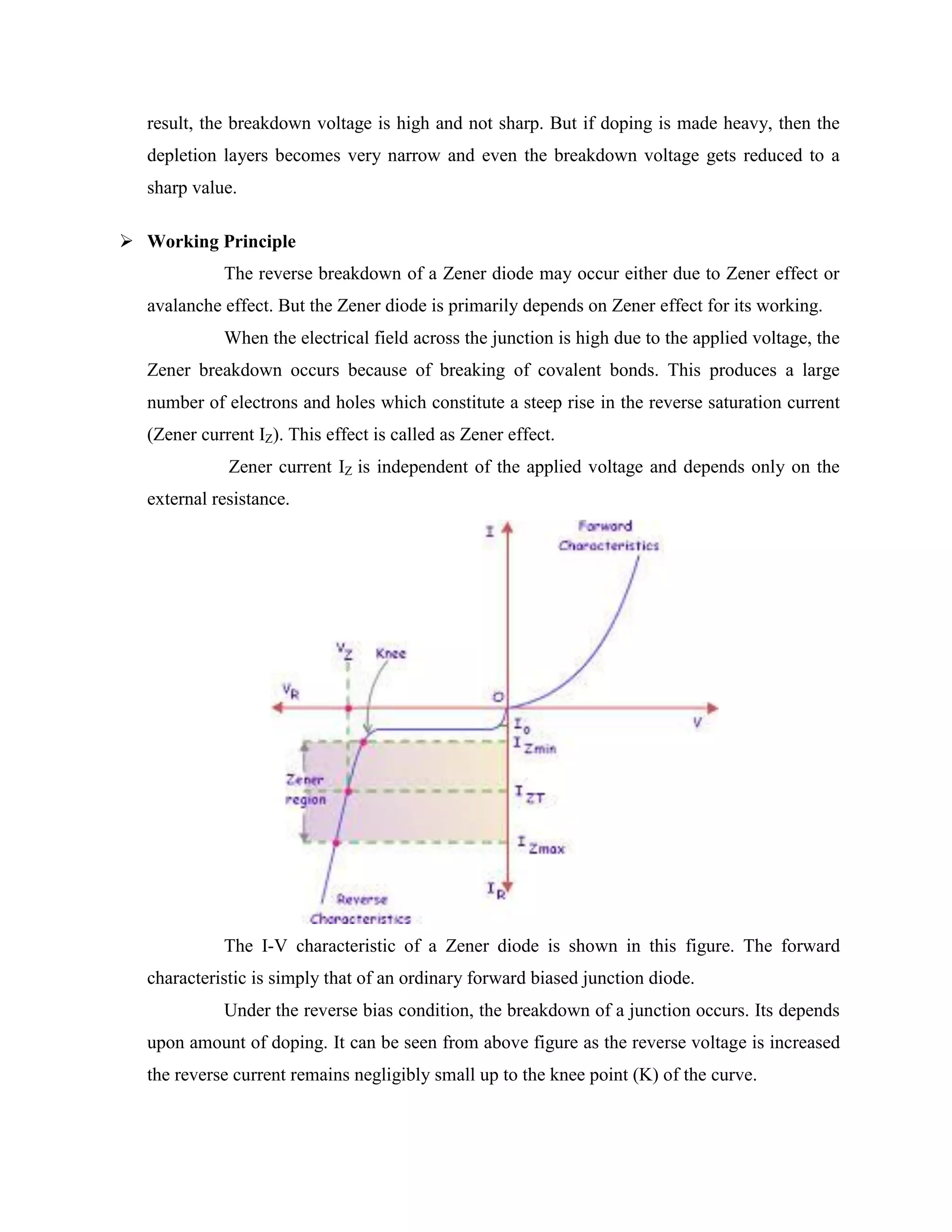 result, the breakdown voltage is high and not sharp. But if doping is made heavy, then the
depletion layers becomes very narrow and even the breakdown voltage gets reduced to a
sharp value.
 Working Principle
The reverse breakdown of a Zener diode may occur either due to Zener effect or
avalanche effect. But the Zener diode is primarily depends on Zener effect for its working.
When the electrical field across the junction is high due to the applied voltage, the
Zener breakdown occurs because of breaking of covalent bonds. This produces a large
number of electrons and holes which constitute a steep rise in the reverse saturation current
(Zener current IZ). This effect is called as Zener effect.
Zener current IZ is independent of the applied voltage and depends only on the
external resistance.
The I-V characteristic of a Zener diode is shown in this figure. The forward
characteristic is simply that of an ordinary forward biased junction diode.
Under the reverse bias condition, the breakdown of a junction occurs. Its depends
upon amount of doping. It can be seen from above figure as the reverse voltage is increased
the reverse current remains negligibly small up to the knee point (K) of the curve.
 