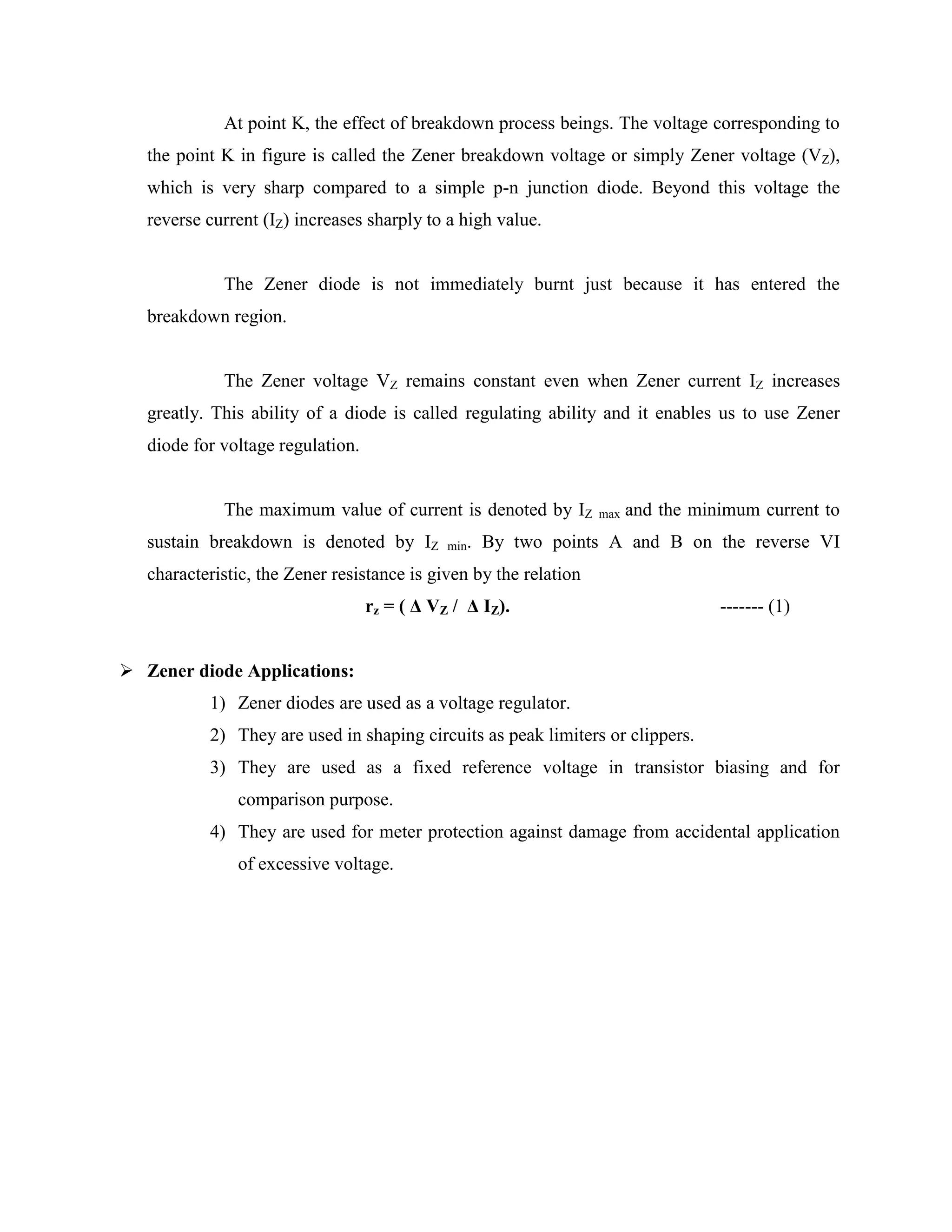 At point K, the effect of breakdown process beings. The voltage corresponding to
the point K in figure is called the Zener breakdown voltage or simply Zener voltage (VZ),
which is very sharp compared to a simple p-n junction diode. Beyond this voltage the
reverse current (IZ) increases sharply to a high value.
The Zener diode is not immediately burnt just because it has entered the
breakdown region.
The Zener voltage VZ remains constant even when Zener current IZ increases
greatly. This ability of a diode is called regulating ability and it enables us to use Zener
diode for voltage regulation.
The maximum value of current is denoted by IZ max and the minimum current to
sustain breakdown is denoted by IZ min. By two points A and B on the reverse VI
characteristic, the Zener resistance is given by the relation
rz = ( Δ VZ / Δ IZ). ------- (1)
 Zener diode Applications:
1) Zener diodes are used as a voltage regulator.
2) They are used in shaping circuits as peak limiters or clippers.
3) They are used as a fixed reference voltage in transistor biasing and for
comparison purpose.
4) They are used for meter protection against damage from accidental application
of excessive voltage.
 
