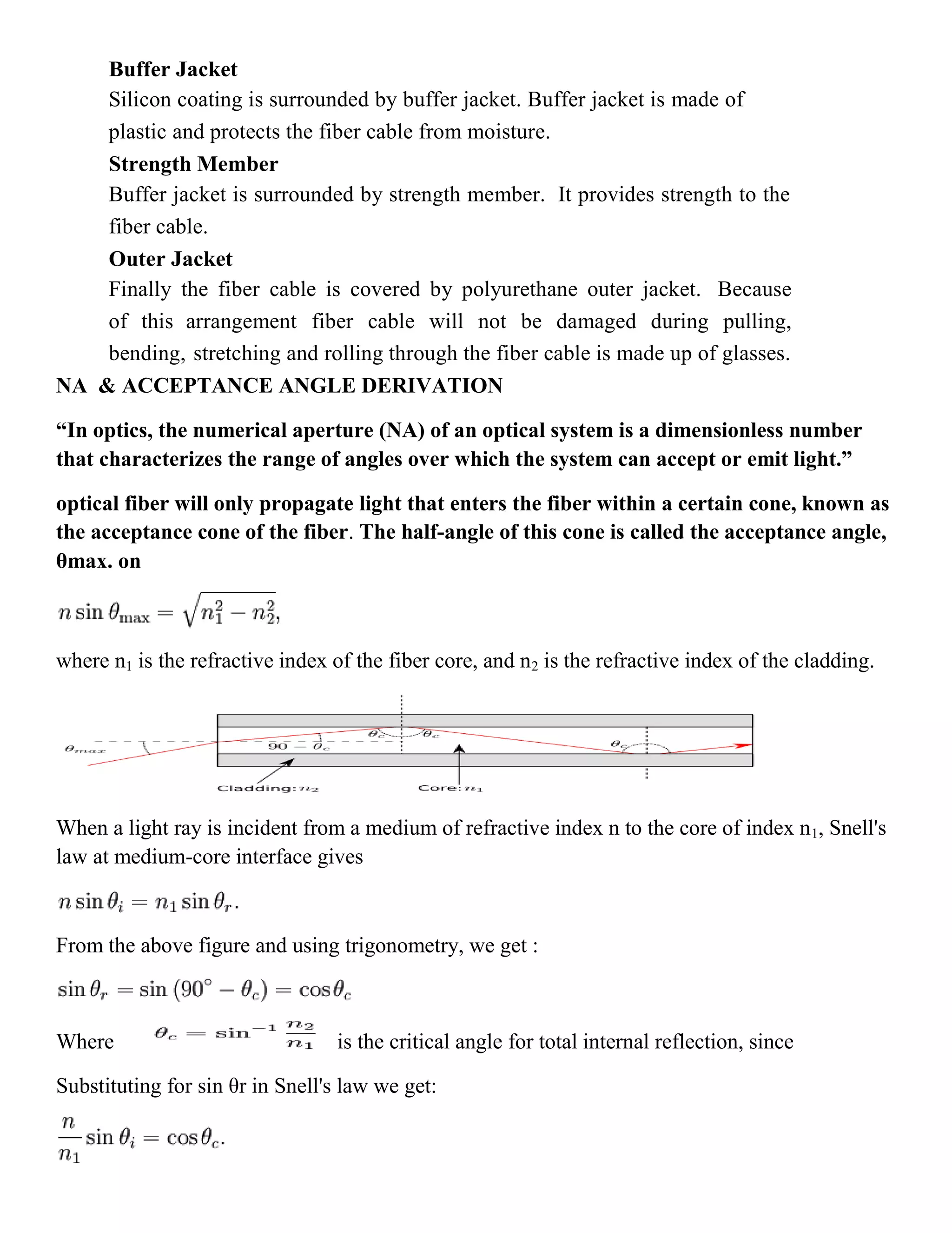 Buffer Jacket
Silicon coating is surrounded by buffer jacket. Buffer jacket is made of
plastic and protects the fiber cable from moisture.
Strength Member
Buffer jacket is surrounded by strength member. It provides strength to the
fiber cable.
Outer Jacket
Finally the fiber cable is covered by polyurethane outer jacket. Because
of this arrangement fiber cable will not be damaged during pulling,
bending, stretching and rolling through the fiber cable is made up of glasses.
NA & ACCEPTANCE ANGLE DERIVATION
“In optics, the numerical aperture (NA) of an optical system is a dimensionless number
that characterizes the range of angles over which the system can accept or emit light.”
optical fiber will only propagate light that enters the fiber within a certain cone, known as
the acceptance cone of the fiber. The half-angle of this cone is called the acceptance angle,
θmax. on
where n1 is the refractive index of the fiber core, and n2 is the refractive index of the cladding.
When a light ray is incident from a medium of refractive index n to the core of index n1, Snell's
law at medium-core interface gives
From the above figure and using trigonometry, we get :
Where is the critical angle for total internal reflection, since
Substituting for sin θr in Snell's law we get:
 