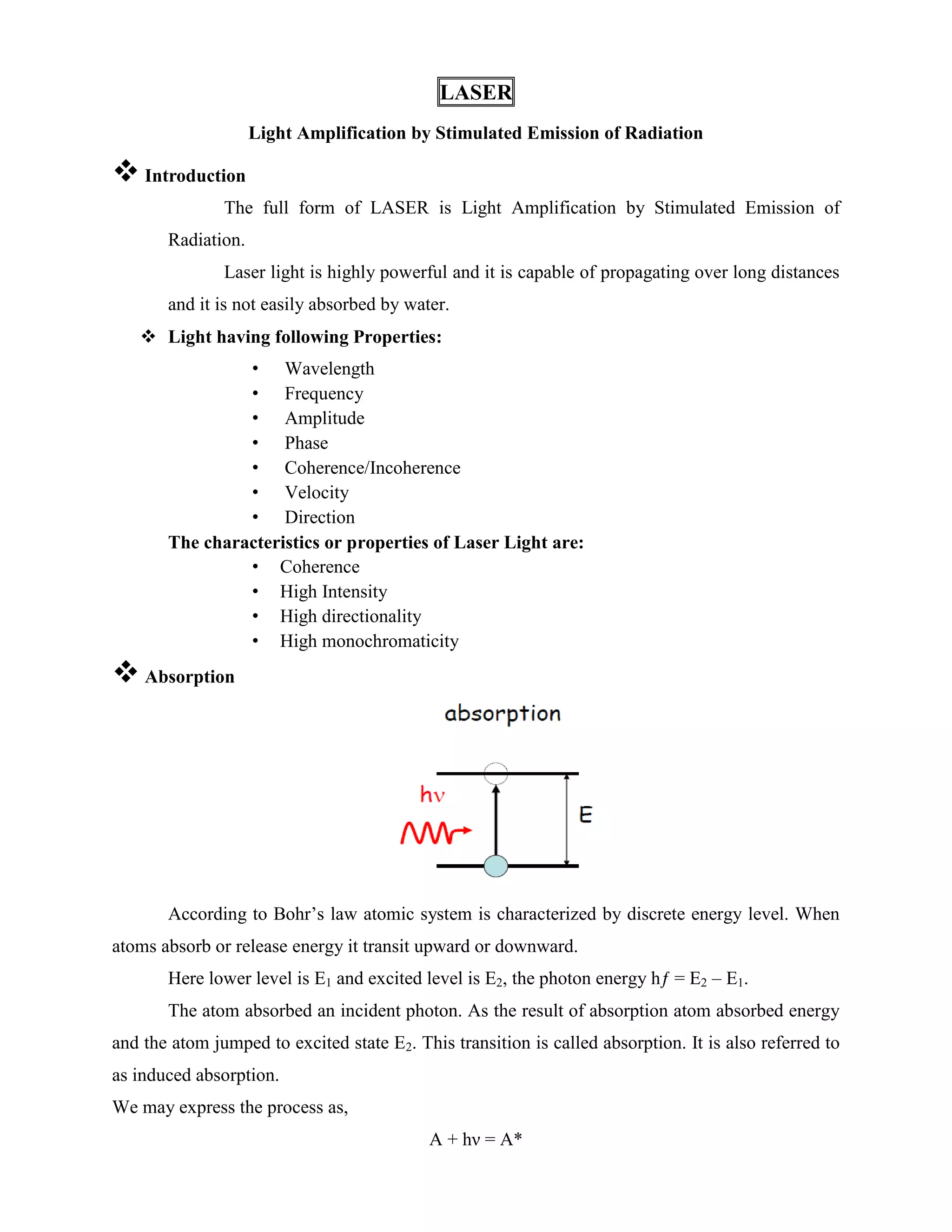 LASER
Light Amplification by Stimulated Emission of Radiation
 Introduction
The full form of LASER is Light Amplification by Stimulated Emission of
Radiation.
Laser light is highly powerful and it is capable of propagating over long distances
and it is not easily absorbed by water.
 Light having following Properties:
• Wavelength
• Frequency
• Amplitude
• Phase
• Coherence/Incoherence
• Velocity
• Direction
The characteristics or properties of Laser Light are:
• Coherence
• High Intensity
• High directionality
• High monochromaticity
 Absorption
According to Bohr’s law atomic system is characterized by discrete energy level. When
atoms absorb or release energy it transit upward or downward.
Here lower level is E1 and excited level is E2, the photon energy hƒ = E2 – E1.
The atom absorbed an incident photon. As the result of absorption atom absorbed energy
and the atom jumped to excited state E2. This transition is called absorption. It is also referred to
as induced absorption.
We may express the process as,
A + hν = A*
 
