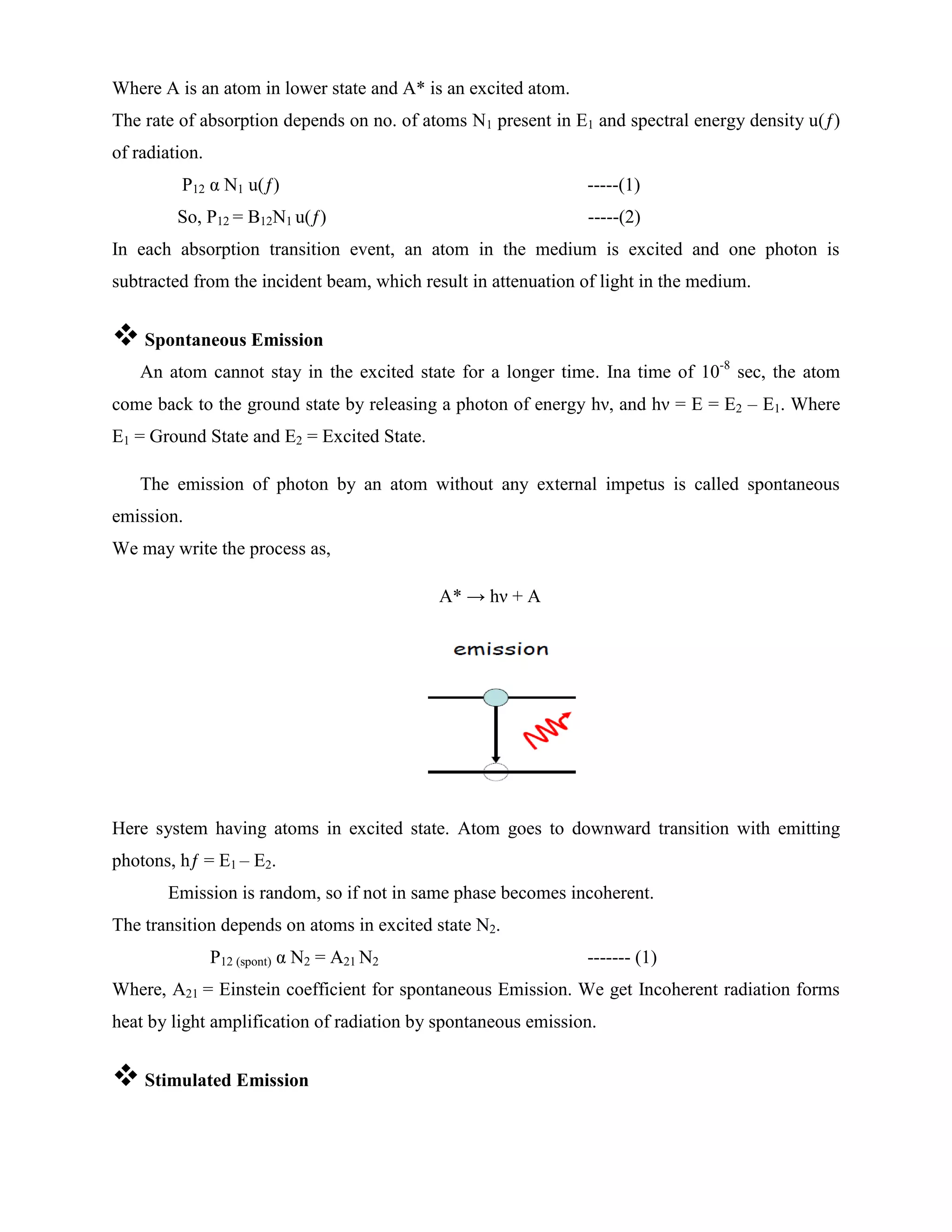 Where A is an atom in lower state and A* is an excited atom.
The rate of absorption depends on no. of atoms N1 present in E1 and spectral energy density u(ƒ)
of radiation.
P12 α N1 u(ƒ) -----(1)
So, P12 = B12N1 u(ƒ) -----(2)
In each absorption transition event, an atom in the medium is excited and one photon is
subtracted from the incident beam, which result in attenuation of light in the medium.
 Spontaneous Emission
An atom cannot stay in the excited state for a longer time. Ina time of 10-8
sec, the atom
come back to the ground state by releasing a photon of energy hν, and hν = E = E2 – E1. Where
E1 = Ground State and E2 = Excited State.
The emission of photon by an atom without any external impetus is called spontaneous
emission.
We may write the process as,
A* → hν + A
Here system having atoms in excited state. Atom goes to downward transition with emitting
photons, hƒ = E1 – E2.
Emission is random, so if not in same phase becomes incoherent.
The transition depends on atoms in excited state N2.
P12 (spont) α N2 = A21 N2 ------- (1)
Where, A21 = Einstein coefficient for spontaneous Emission. We get Incoherent radiation forms
heat by light amplification of radiation by spontaneous emission.
 Stimulated Emission
 