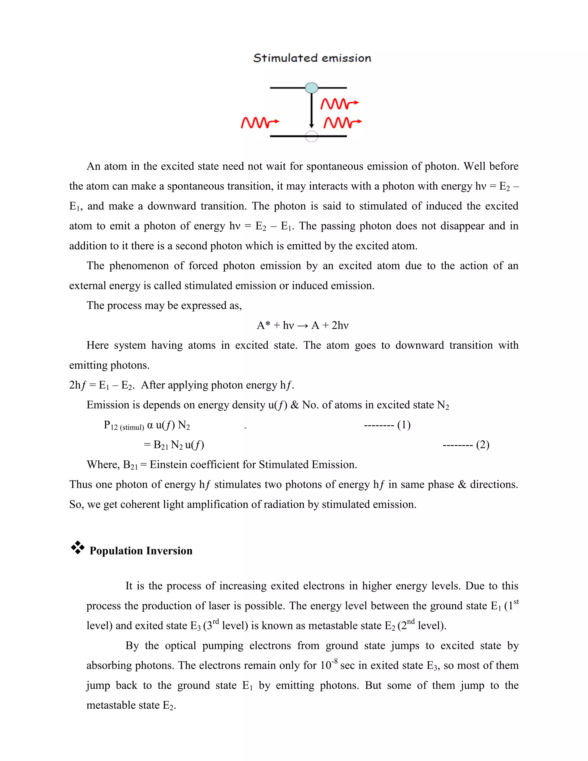 An atom in the excited state need not wait for spontaneous emission of photon. Well before
the atom can make a spontaneous transition, it may interacts with a photon with energy hν = E2 –
E1, and make a downward transition. The photon is said to stimulated of induced the excited
atom to emit a photon of energy hν = E2 – E1. The passing photon does not disappear and in
addition to it there is a second photon which is emitted by the excited atom.
The phenomenon of forced photon emission by an excited atom due to the action of an
external energy is called stimulated emission or induced emission.
The process may be expressed as,
A* + hν → A + 2hν
Here system having atoms in excited state. The atom goes to downward transition with
emitting photons.
2hƒ = E1 – E2. After applying photon energy hƒ.
Emission is depends on energy density u(ƒ) & No. of atoms in excited state N2
P12 (stimul) α u(ƒ) N2 - -------- (1)
= B21 N2 u(ƒ) -------- (2)
Where, B21 = Einstein coefficient for Stimulated Emission.
Thus one photon of energy hƒ stimulates two photons of energy hƒ in same phase & directions.
So, we get coherent light amplification of radiation by stimulated emission.
 Population Inversion
It is the process of increasing exited electrons in higher energy levels. Due to this
process the production of laser is possible. The energy level between the ground state E1 (1st
level) and exited state E3 (3rd
level) is known as metastable state E2 (2nd
level).
By the optical pumping electrons from ground state jumps to excited state by
absorbing photons. The electrons remain only for 10-8
sec in exited state E3, so most of them
jump back to the ground state E1 by emitting photons. But some of them jump to the
metastable state E2.
 
