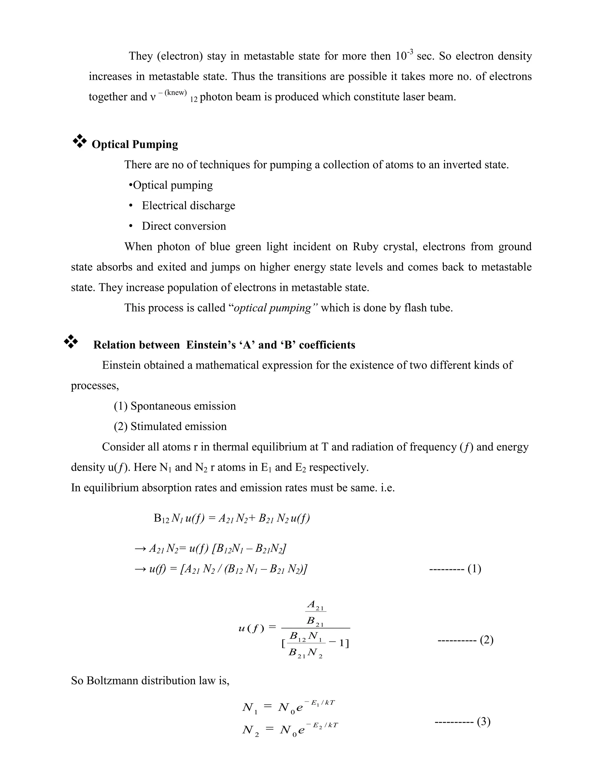 They (electron) stay in metastable state for more then 10-3
sec. So electron density
increases in metastable state. Thus the transitions are possible it takes more no. of electrons
together and ν – (knew)
12 photon beam is produced which constitute laser beam.
 Optical Pumping
There are no of techniques for pumping a collection of atoms to an inverted state.
•Optical pumping
• Electrical discharge
• Direct conversion
When photon of blue green light incident on Ruby crystal, electrons from ground
state absorbs and exited and jumps on higher energy state levels and comes back to metastable
state. They increase population of electrons in metastable state.
This process is called “optical pumping” which is done by flash tube.
 Relation between Einstein’s ‘A’ and ‘B’ coefficients
Einstein obtained a mathematical expression for the existence of two different kinds of
processes,
(1) Spontaneous emission
(2) Stimulated emission
Consider all atoms r in thermal equilibrium at T and radiation of frequency (ƒ) and energy
density u(ƒ). Here N1 and N2 r atoms in E1 and E2 respectively.
In equilibrium absorption rates and emission rates must be same. i.e.
B12 N1 u(ƒ) = A21 N2+ B21 N2 u(ƒ)
→ A21 N2= u(ƒ) [B12N1 – B21N2]
→ u(f) = [A21 N2 / (B12 N1 – B21 N2)] --------- (1)
---------- (2)
So Boltzmann distribution law is,
---------- (3)
21
21
12 1
21 2
( )
[ ]
ƒ
1
A
B
u
B N
B N
1
2
/
1 0
/
2 0
E kT
E kT
N N e
N N e
 