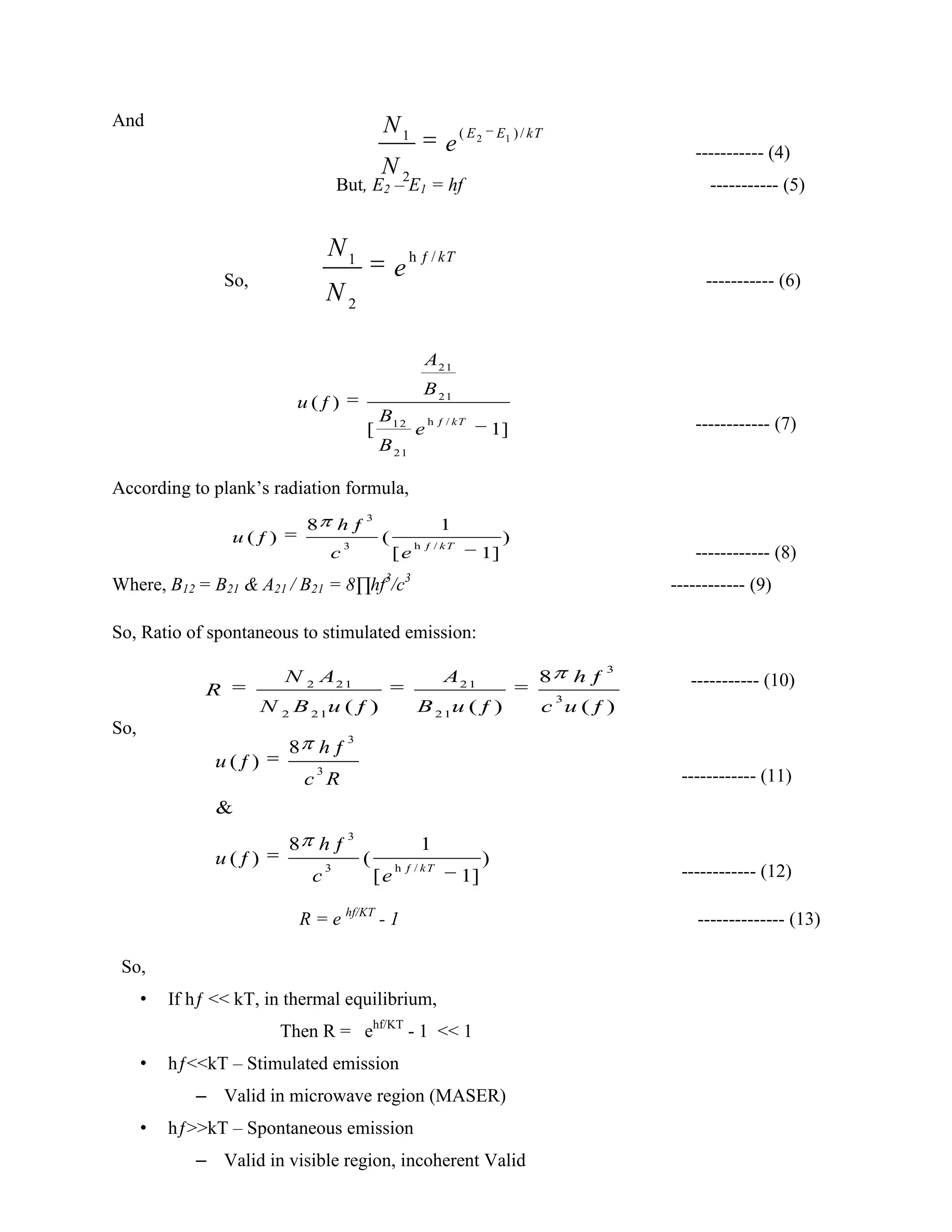 And
----------- (4)
But, E2 – E1 = hf ----------- (5)
So, ----------- (6)
------------ (7)
According to plank’s radiation formula,
------------ (8)
Where, B12 = B21 & A21 / B21 = 8∏hf3
/c3
------------ (9)
So, Ratio of spontaneous to stimulated emission:
----------- (10)
So,
------------ (11)
------------ (12)
R = e hf/KT
- 1 -------------- (13)
So,
• If hƒ << kT, in thermal equilibrium,
Then R = ehf/KT
- 1 << 1
• hƒ<<kT – Stimulated emission
– Valid in microwave region (MASER)
• hƒ>>kT – Spontaneous emission
– Valid in visible region, incoherent Valid
2 1( )/1
2
E E kTN
e
N
h /1
2
ƒ kTN
e
N
21
21
ƒ12
21
h /
ƒ
1
( )
[ ]
kT
e
A
B
u
B
B
3
3 ƒh /
8 1
( ) ( )
[ ]
ƒ
ƒ
1
kT
u
c
h
e
2 21 21
2 21 21
3
3
8
( ) ( ) ( )
ƒ
ƒ ƒ ƒ
N A A h
R
B u B u ucN
3
3 /
3
3
ƒh
8
( )
8
ƒ
ƒ
&
ƒ
ƒ
1
1
( ) ( )
[ ]
kT
h
u
c
u
R
h
e
c
 