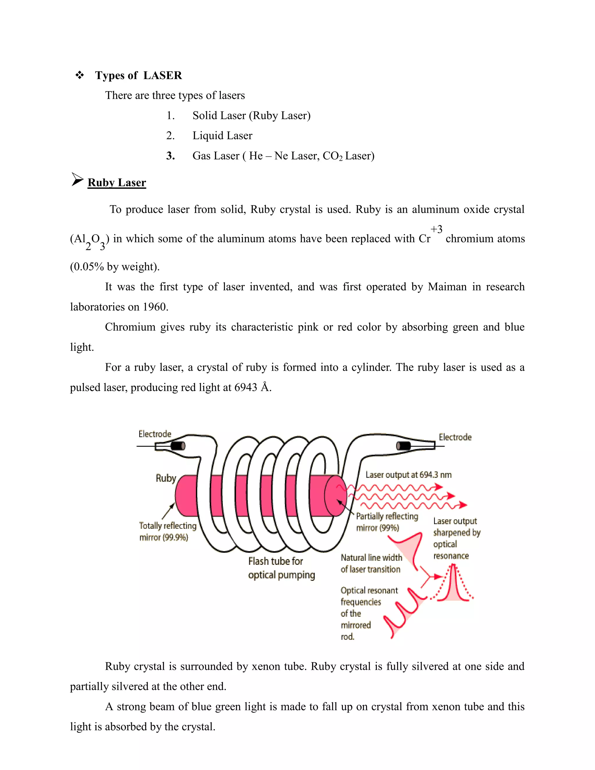  Types of LASER
There are three types of lasers
1. Solid Laser (Ruby Laser)
2. Liquid Laser
3. Gas Laser ( He – Ne Laser, CO2 Laser)
Ruby Laser
To produce laser from solid, Ruby crystal is used. Ruby is an aluminum oxide crystal
(Al
2
O
3
) in which some of the aluminum atoms have been replaced with Cr
+3
chromium atoms
(0.05% by weight).
It was the first type of laser invented, and was first operated by Maiman in research
laboratories on 1960.
Chromium gives ruby its characteristic pink or red color by absorbing green and blue
light.
For a ruby laser, a crystal of ruby is formed into a cylinder. The ruby laser is used as a
pulsed laser, producing red light at 6943 Å.
Ruby crystal is surrounded by xenon tube. Ruby crystal is fully silvered at one side and
partially silvered at the other end.
A strong beam of blue green light is made to fall up on crystal from xenon tube and this
light is absorbed by the crystal.
 