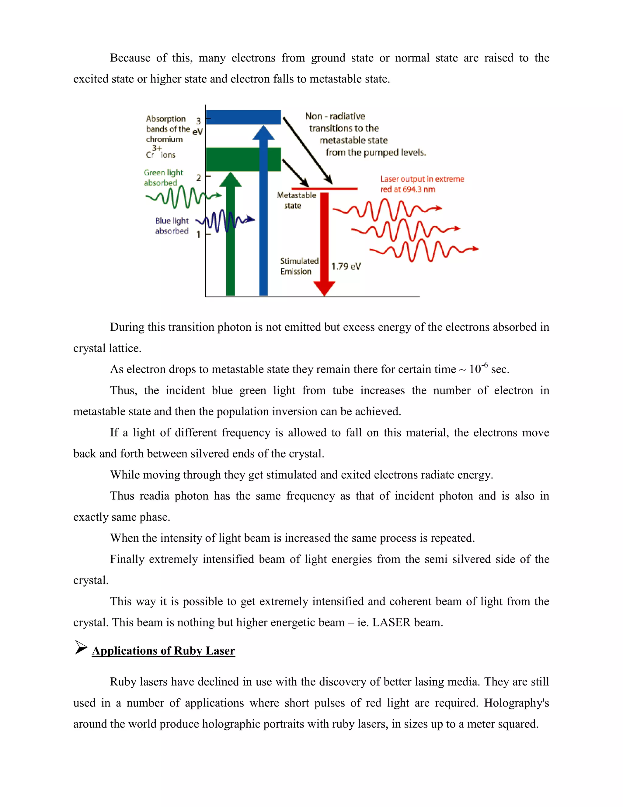 Because of this, many electrons from ground state or normal state are raised to the
excited state or higher state and electron falls to metastable state.
During this transition photon is not emitted but excess energy of the electrons absorbed in
crystal lattice.
As electron drops to metastable state they remain there for certain time ~ 10-6
sec.
Thus, the incident blue green light from tube increases the number of electron in
metastable state and then the population inversion can be achieved.
If a light of different frequency is allowed to fall on this material, the electrons move
back and forth between silvered ends of the crystal.
While moving through they get stimulated and exited electrons radiate energy.
Thus readia photon has the same frequency as that of incident photon and is also in
exactly same phase.
When the intensity of light beam is increased the same process is repeated.
Finally extremely intensified beam of light energies from the semi silvered side of the
crystal.
This way it is possible to get extremely intensified and coherent beam of light from the
crystal. This beam is nothing but higher energetic beam – ie. LASER beam.
Applications of Ruby Laser
Ruby lasers have declined in use with the discovery of better lasing media. They are still
used in a number of applications where short pulses of red light are required. Holography's
around the world produce holographic portraits with ruby lasers, in sizes up to a meter squared.
 