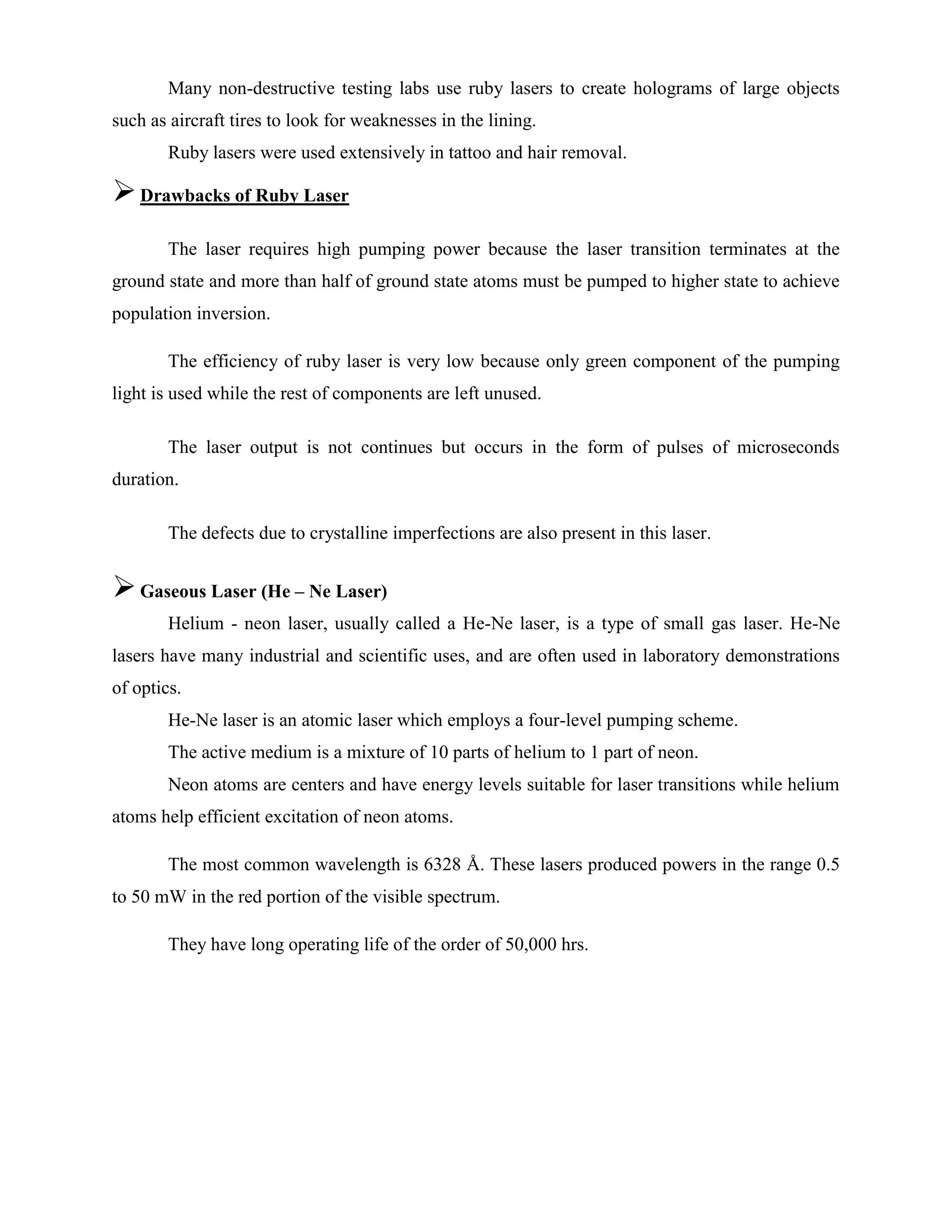 Many non-destructive testing labs use ruby lasers to create holograms of large objects
such as aircraft tires to look for weaknesses in the lining.
Ruby lasers were used extensively in tattoo and hair removal.
Drawbacks of Ruby Laser
The laser requires high pumping power because the laser transition terminates at the
ground state and more than half of ground state atoms must be pumped to higher state to achieve
population inversion.
The efficiency of ruby laser is very low because only green component of the pumping
light is used while the rest of components are left unused.
The laser output is not continues but occurs in the form of pulses of microseconds
duration.
The defects due to crystalline imperfections are also present in this laser.
Gaseous Laser (He – Ne Laser)
Helium - neon laser, usually called a He-Ne laser, is a type of small gas laser. He-Ne
lasers have many industrial and scientific uses, and are often used in laboratory demonstrations
of optics.
He-Ne laser is an atomic laser which employs a four-level pumping scheme.
The active medium is a mixture of 10 parts of helium to 1 part of neon.
Neon atoms are centers and have energy levels suitable for laser transitions while helium
atoms help efficient excitation of neon atoms.
The most common wavelength is 6328 Å. These lasers produced powers in the range 0.5
to 50 mW in the red portion of the visible spectrum.
They have long operating life of the order of 50,000 hrs.
 