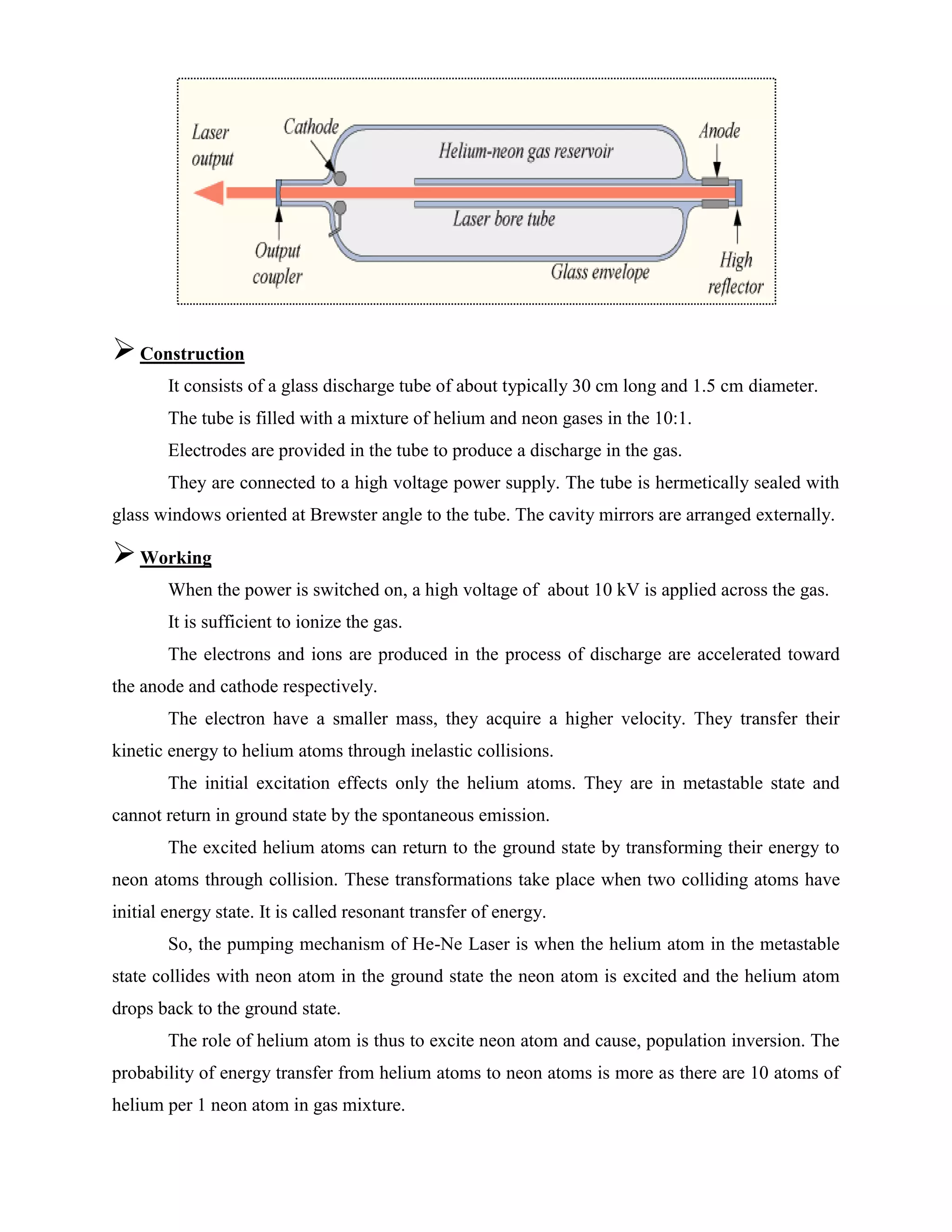 Construction
It consists of a glass discharge tube of about typically 30 cm long and 1.5 cm diameter.
The tube is filled with a mixture of helium and neon gases in the 10:1.
Electrodes are provided in the tube to produce a discharge in the gas.
They are connected to a high voltage power supply. The tube is hermetically sealed with
glass windows oriented at Brewster angle to the tube. The cavity mirrors are arranged externally.
Working
When the power is switched on, a high voltage of about 10 kV is applied across the gas.
It is sufficient to ionize the gas.
The electrons and ions are produced in the process of discharge are accelerated toward
the anode and cathode respectively.
The electron have a smaller mass, they acquire a higher velocity. They transfer their
kinetic energy to helium atoms through inelastic collisions.
The initial excitation effects only the helium atoms. They are in metastable state and
cannot return in ground state by the spontaneous emission.
The excited helium atoms can return to the ground state by transforming their energy to
neon atoms through collision. These transformations take place when two colliding atoms have
initial energy state. It is called resonant transfer of energy.
So, the pumping mechanism of He-Ne Laser is when the helium atom in the metastable
state collides with neon atom in the ground state the neon atom is excited and the helium atom
drops back to the ground state.
The role of helium atom is thus to excite neon atom and cause, population inversion. The
probability of energy transfer from helium atoms to neon atoms is more as there are 10 atoms of
helium per 1 neon atom in gas mixture.
 