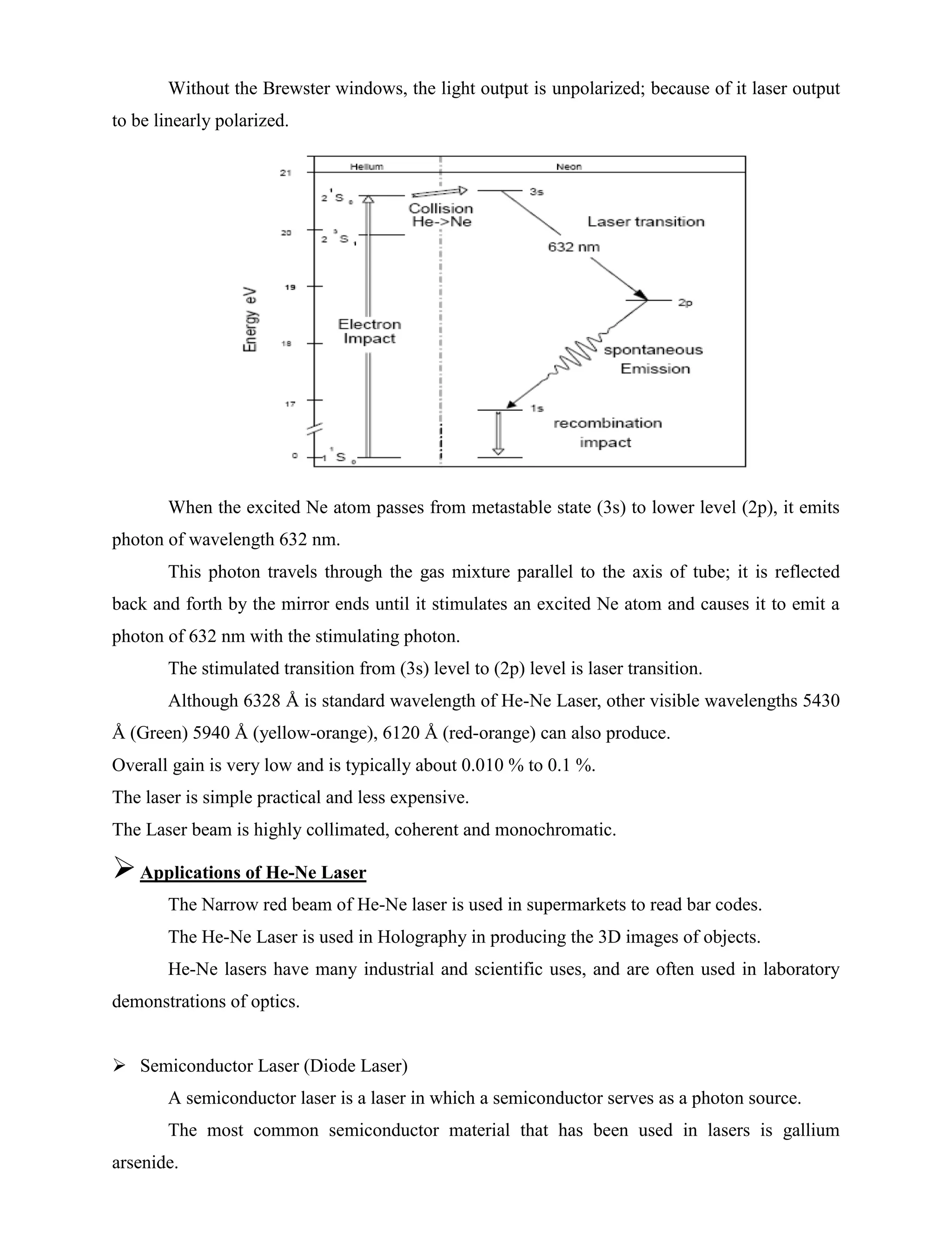 Without the Brewster windows, the light output is unpolarized; because of it laser output
to be linearly polarized.
When the excited Ne atom passes from metastable state (3s) to lower level (2p), it emits
photon of wavelength 632 nm.
This photon travels through the gas mixture parallel to the axis of tube; it is reflected
back and forth by the mirror ends until it stimulates an excited Ne atom and causes it to emit a
photon of 632 nm with the stimulating photon.
The stimulated transition from (3s) level to (2p) level is laser transition.
Although 6328 Å is standard wavelength of He-Ne Laser, other visible wavelengths 5430
Å (Green) 5940 Å (yellow-orange), 6120 Å (red-orange) can also produce.
Overall gain is very low and is typically about 0.010 % to 0.1 %.
The laser is simple practical and less expensive.
The Laser beam is highly collimated, coherent and monochromatic.
Applications of He-Ne Laser
The Narrow red beam of He-Ne laser is used in supermarkets to read bar codes.
The He-Ne Laser is used in Holography in producing the 3D images of objects.
He-Ne lasers have many industrial and scientific uses, and are often used in laboratory
demonstrations of optics.
 Semiconductor Laser (Diode Laser)
A semiconductor laser is a laser in which a semiconductor serves as a photon source.
The most common semiconductor material that has been used in lasers is gallium
arsenide.
 