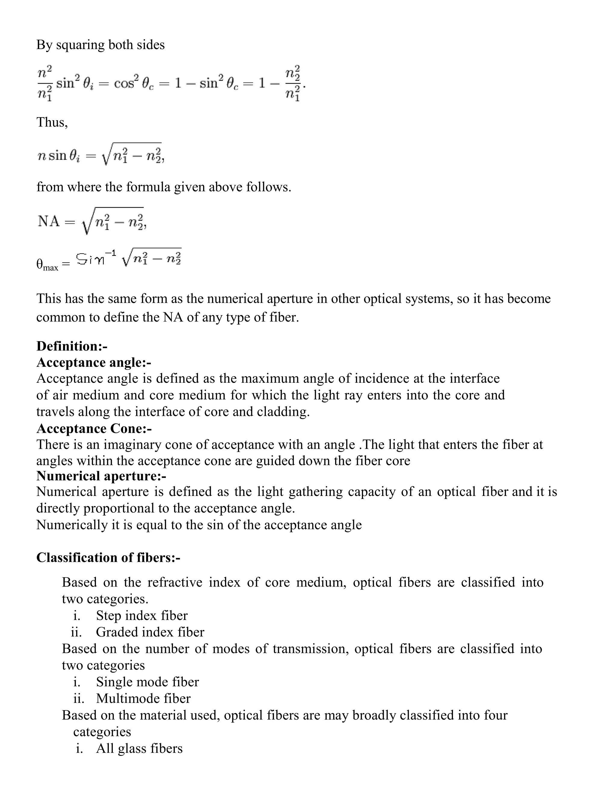 By squaring both sides
Thus,
from where the formula given above follows.
θmax =
This has the same form as the numerical aperture in other optical systems, so it has become
common to define the NA of any type of fiber.
Definition:-
Acceptance angle:-
Acceptance angle is defined as the maximum angle of incidence at the interface
of air medium and core medium for which the light ray enters into the core and
travels along the interface of core and cladding.
Acceptance Cone:-
There is an imaginary cone of acceptance with an angle .The light that enters the fiber at
angles within the acceptance cone are guided down the fiber core
Numerical aperture:-
Numerical aperture is defined as the light gathering capacity of an optical fiber and it is
directly proportional to the acceptance angle.
Numerically it is equal to the sin of the acceptance angle
Classification of fibers:-
Based on the refractive index of core medium, optical fibers are classified into
two categories.
i. Step index fiber
ii. Graded index fiber
Based on the number of modes of transmission, optical fibers are classified into
two categories
i. Single mode fiber
ii. Multimode fiber
Based on the material used, optical fibers are may broadly classified into four
categories
i. All glass fibers
 