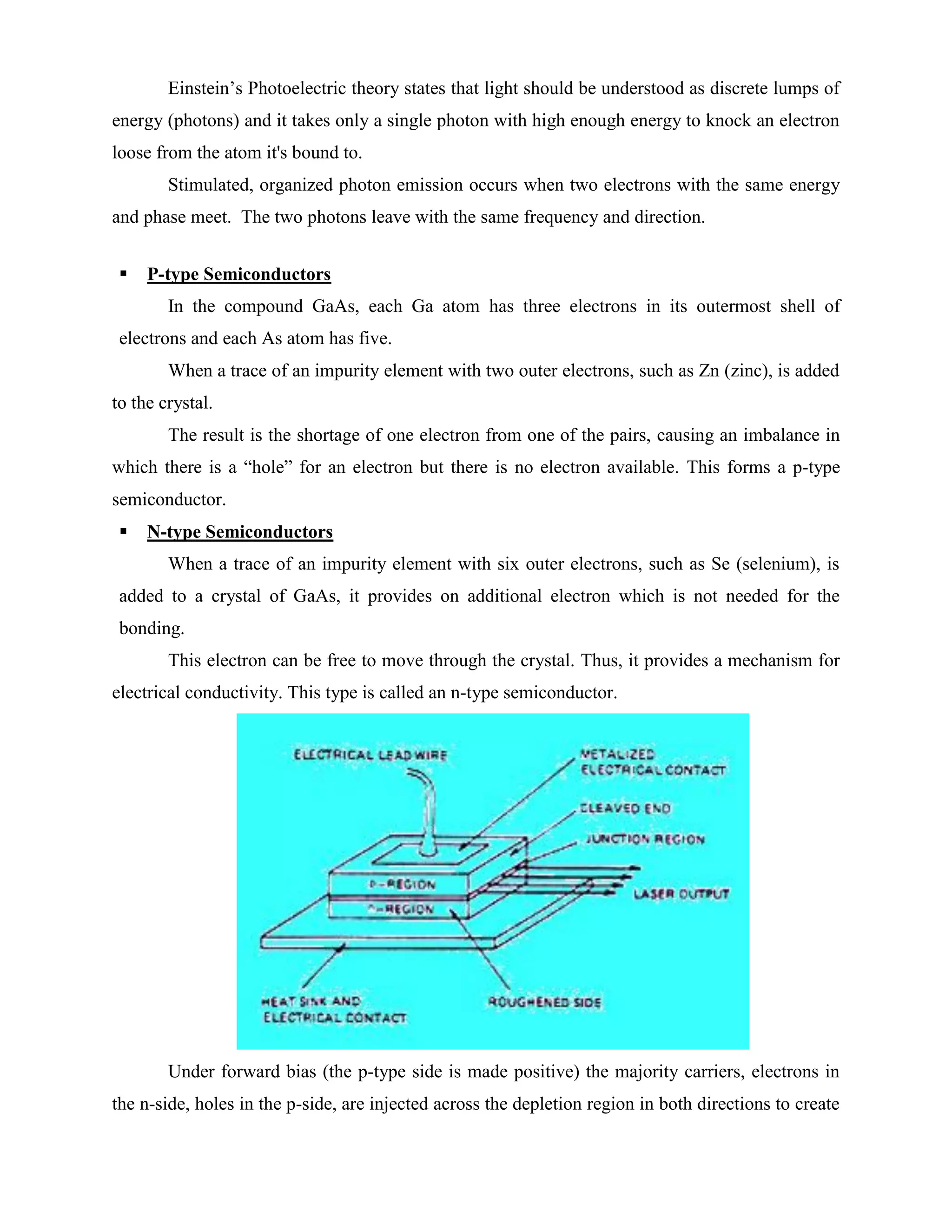 Einstein’s Photoelectric theory states that light should be understood as discrete lumps of
energy (photons) and it takes only a single photon with high enough energy to knock an electron
loose from the atom it's bound to.
Stimulated, organized photon emission occurs when two electrons with the same energy
and phase meet. The two photons leave with the same frequency and direction.
 P-type Semiconductors
In the compound GaAs, each Ga atom has three electrons in its outermost shell of
electrons and each As atom has five.
When a trace of an impurity element with two outer electrons, such as Zn (zinc), is added
to the crystal.
The result is the shortage of one electron from one of the pairs, causing an imbalance in
which there is a “hole” for an electron but there is no electron available. This forms a p-type
semiconductor.
 N-type Semiconductors
When a trace of an impurity element with six outer electrons, such as Se (selenium), is
added to a crystal of GaAs, it provides on additional electron which is not needed for the
bonding.
This electron can be free to move through the crystal. Thus, it provides a mechanism for
electrical conductivity. This type is called an n-type semiconductor.
Under forward bias (the p-type side is made positive) the majority carriers, electrons in
the n-side, holes in the p-side, are injected across the depletion region in both directions to create
 