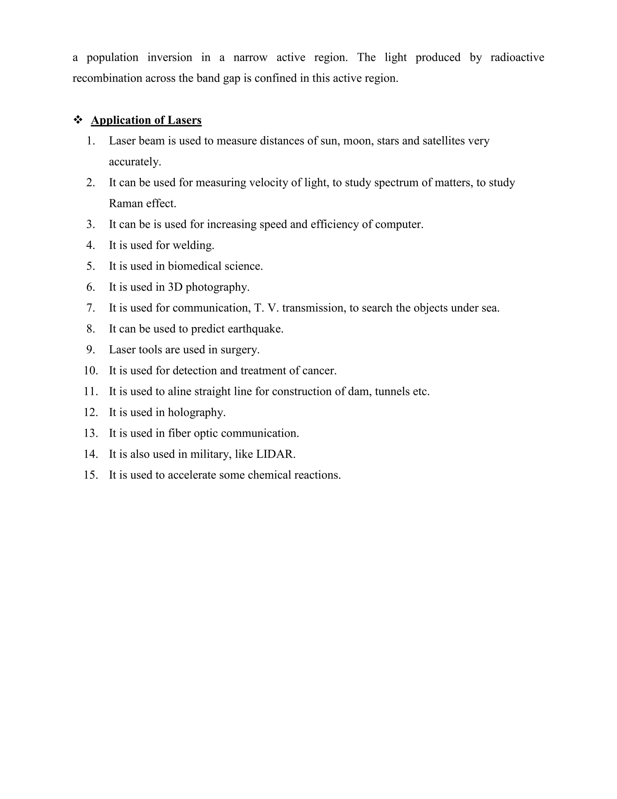 a population inversion in a narrow active region. The light produced by radioactive
recombination across the band gap is confined in this active region.
 Application of Lasers
1. Laser beam is used to measure distances of sun, moon, stars and satellites very
accurately.
2. It can be used for measuring velocity of light, to study spectrum of matters, to study
Raman effect.
3. It can be is used for increasing speed and efficiency of computer.
4. It is used for welding.
5. It is used in biomedical science.
6. It is used in 3D photography.
7. It is used for communication, T. V. transmission, to search the objects under sea.
8. It can be used to predict earthquake.
9. Laser tools are used in surgery.
10. It is used for detection and treatment of cancer.
11. It is used to aline straight line for construction of dam, tunnels etc.
12. It is used in holography.
13. It is used in fiber optic communication.
14. It is also used in military, like LIDAR.
15. It is used to accelerate some chemical reactions.
 