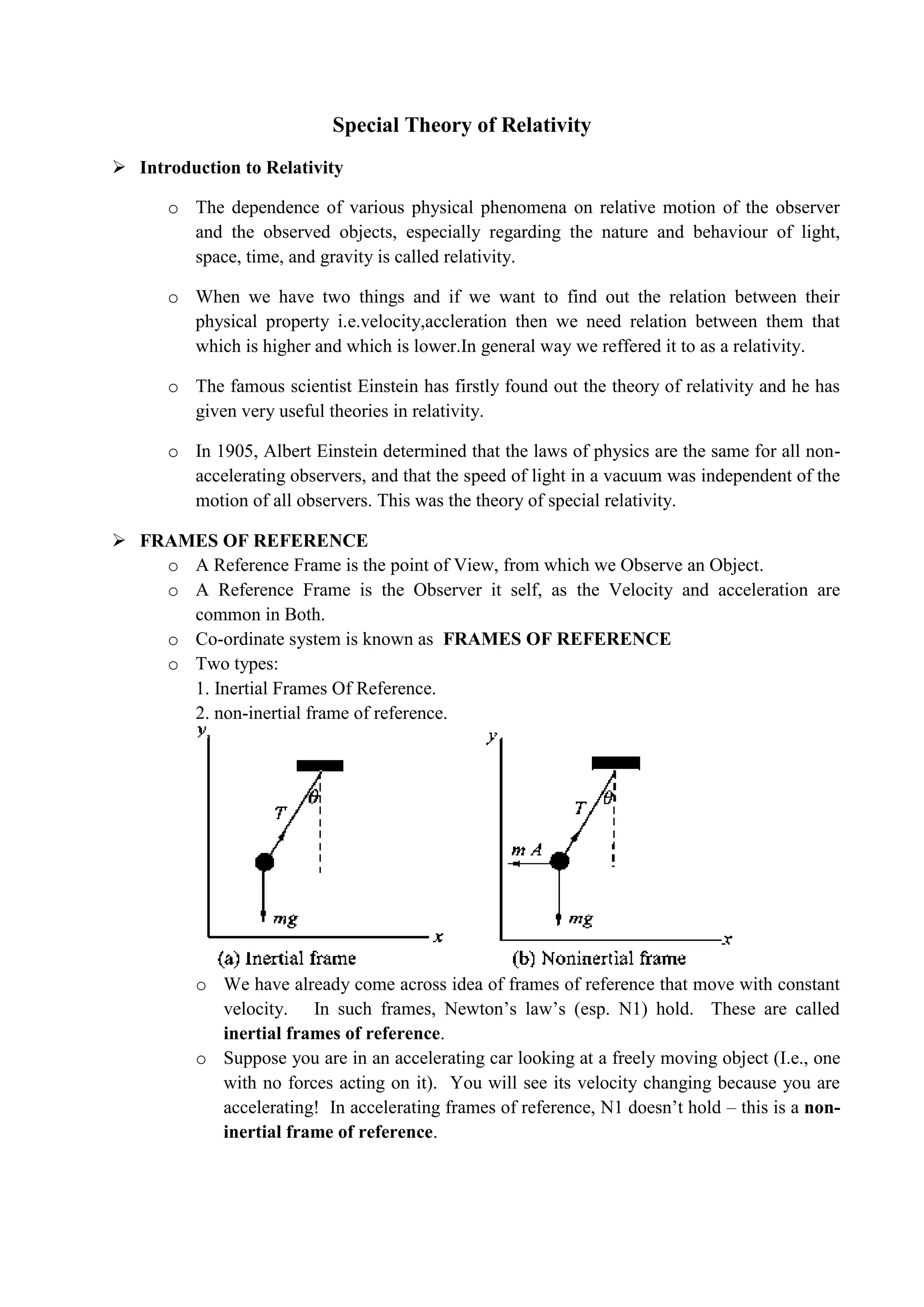 Special Theory of Relativity
 Introduction to Relativity
o The dependence of various physical phenomena on relative motion of the observer
and the observed objects, especially regarding the nature and behaviour of light,
space, time, and gravity is called relativity.
o When we have two things and if we want to find out the relation between their
physical property i.e.velocity,accleration then we need relation between them that
which is higher and which is lower.In general way we reffered it to as a relativity.
o The famous scientist Einstein has firstly found out the theory of relativity and he has
given very useful theories in relativity.
o In 1905, Albert Einstein determined that the laws of physics are the same for all non-
accelerating observers, and that the speed of light in a vacuum was independent of the
motion of all observers. This was the theory of special relativity.
 FRAMES OF REFERENCE
o A Reference Frame is the point of View, from which we Observe an Object.
o A Reference Frame is the Observer it self, as the Velocity and acceleration are
common in Both.
o Co-ordinate system is known as FRAMES OF REFERENCE
o Two types:
1. Inertial Frames Of Reference.
2. non-inertial frame of reference.
o We have already come across idea of frames of reference that move with constant
velocity. In such frames, Newton’s law’s (esp. N1) hold. These are called
inertial frames of reference.
o Suppose you are in an accelerating car looking at a freely moving object (I.e., one
with no forces acting on it). You will see its velocity changing because you are
accelerating! In accelerating frames of reference, N1 doesn’t hold – this is a non-
inertial frame of reference.
 