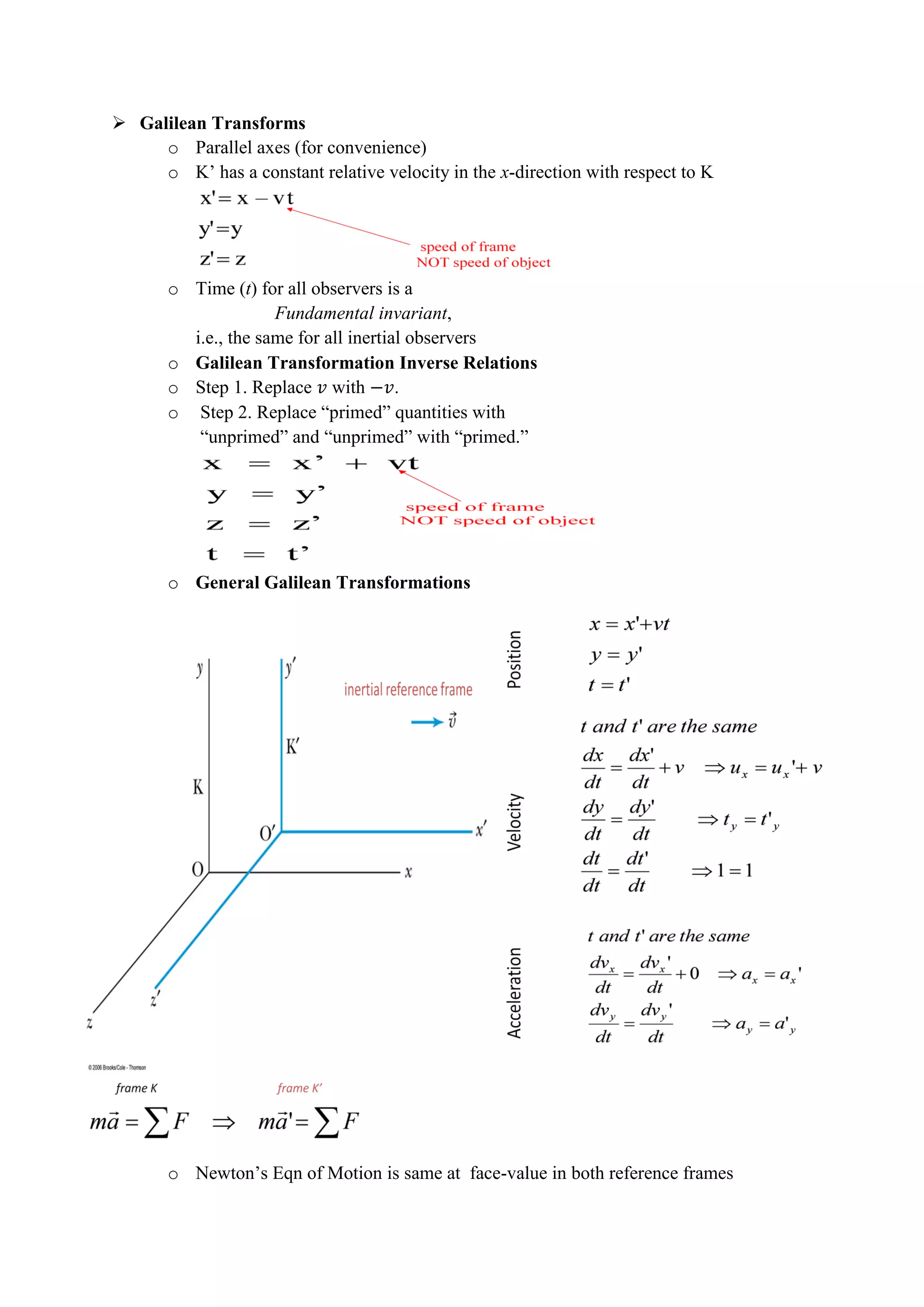 Galilean Transforms
o Parallel axes (for convenience)
o K’ has a constant relative velocity in the x-direction with respect to K
o Time (t) for all observers is a
Fundamental invariant,
i.e., the same for all inertial observers
o Galilean Transformation Inverse Relations
o Step 1. Replace with .
o Step 2. Replace “primed” quantities with
“unprimed” and “unprimed” with “primed.”
o General Galilean Transformations
o Newton’s Eqn of Motion is same at face-value in both reference frames
 