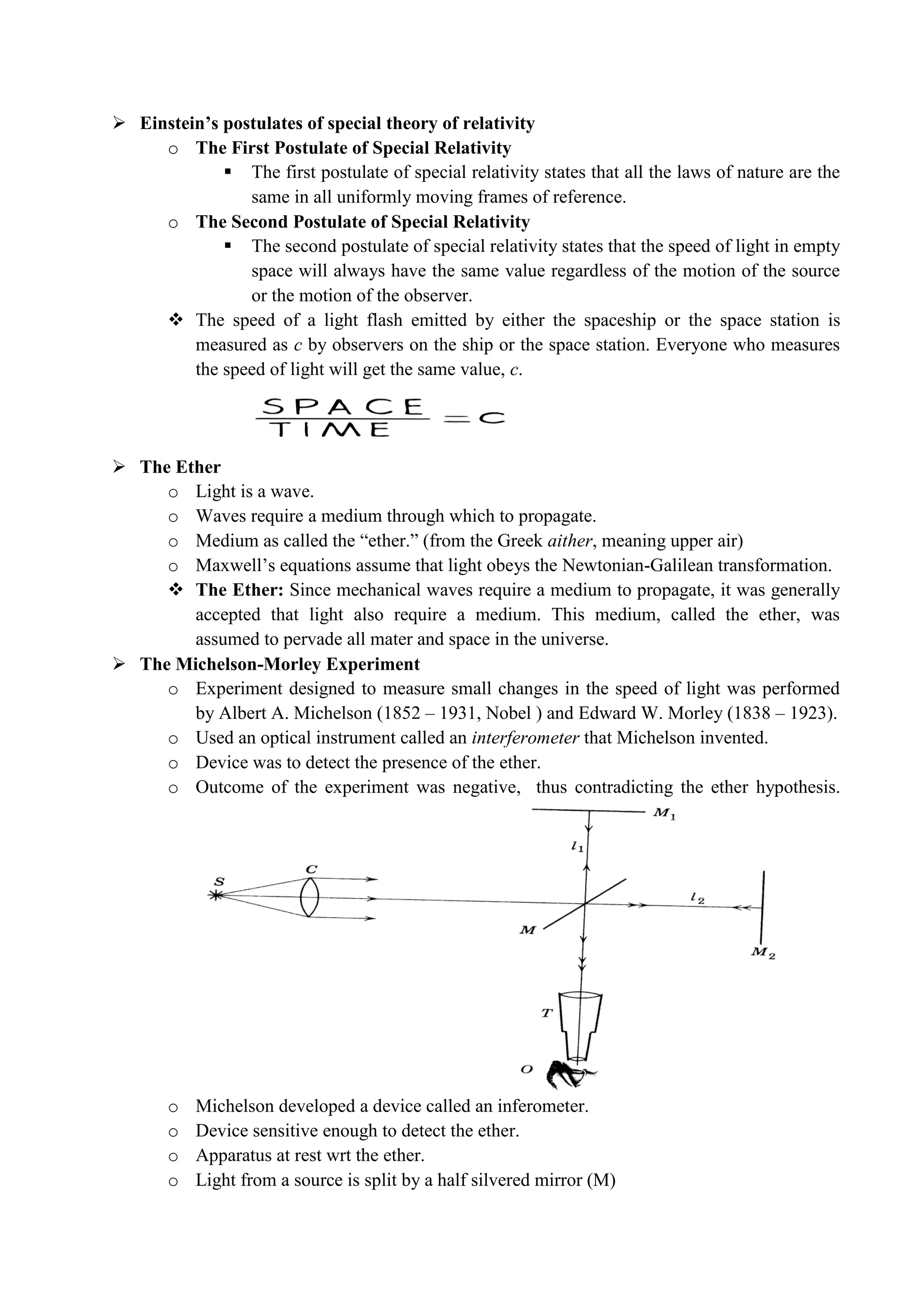  Einstein’s postulates of special theory of relativity
o The First Postulate of Special Relativity
 The first postulate of special relativity states that all the laws of nature are the
same in all uniformly moving frames of reference.
o The Second Postulate of Special Relativity
 The second postulate of special relativity states that the speed of light in empty
space will always have the same value regardless of the motion of the source
or the motion of the observer.
 The speed of a light flash emitted by either the spaceship or the space station is
measured as c by observers on the ship or the space station. Everyone who measures
the speed of light will get the same value, c.
 The Ether
o Light is a wave.
o Waves require a medium through which to propagate.
o Medium as called the “ether.” (from the Greek aither, meaning upper air)
o Maxwell’s equations assume that light obeys the Newtonian-Galilean transformation.
 The Ether: Since mechanical waves require a medium to propagate, it was generally
accepted that light also require a medium. This medium, called the ether, was
assumed to pervade all mater and space in the universe.
 The Michelson-Morley Experiment
o Experiment designed to measure small changes in the speed of light was performed
by Albert A. Michelson (1852 – 1931, Nobel ) and Edward W. Morley (1838 – 1923).
o Used an optical instrument called an interferometer that Michelson invented.
o Device was to detect the presence of the ether.
o Outcome of the experiment was negative, thus contradicting the ether hypothesis.
o Michelson developed a device called an inferometer.
o Device sensitive enough to detect the ether.
o Apparatus at rest wrt the ether.
o Light from a source is split by a half silvered mirror (M)
 