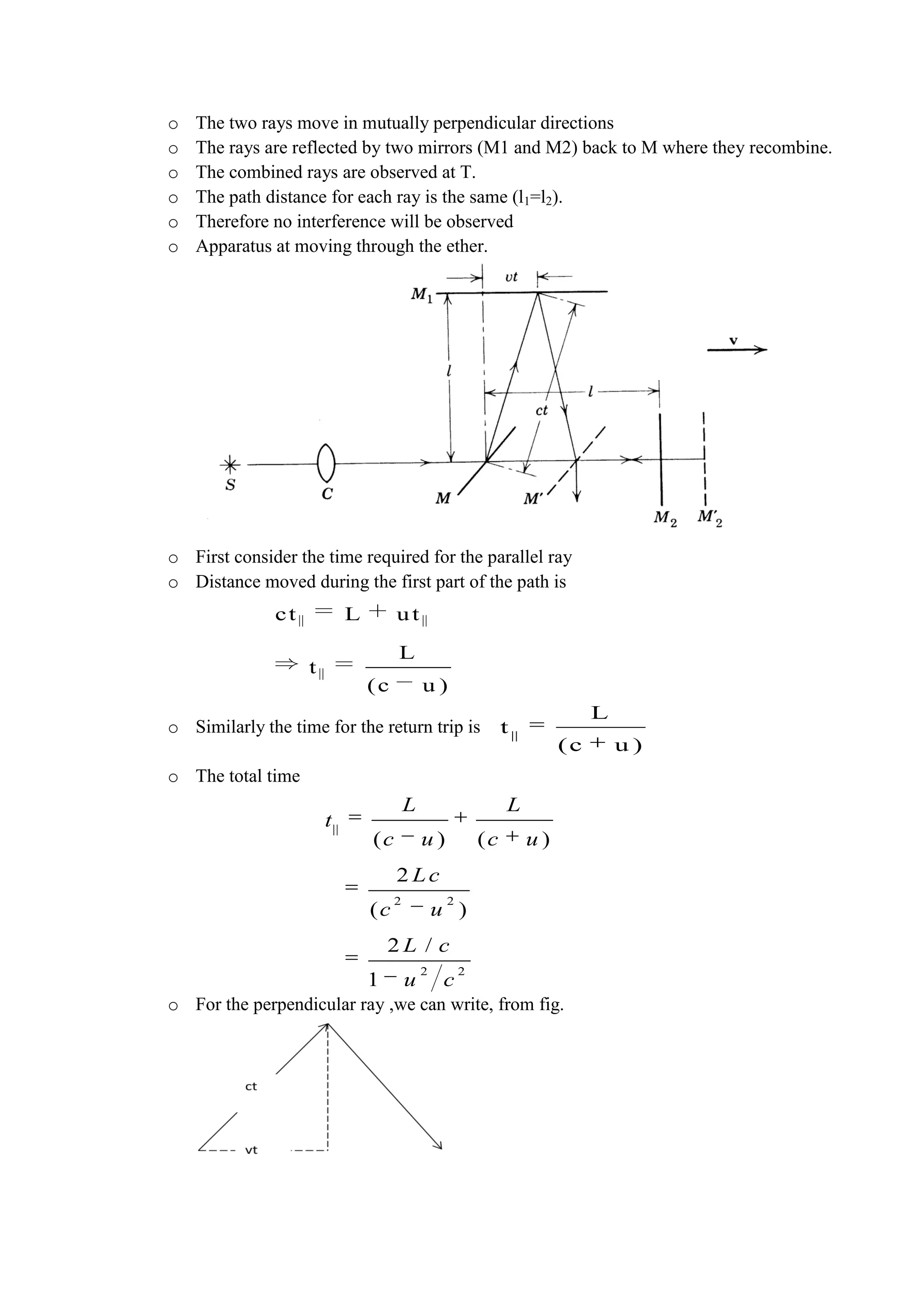 o The two rays move in mutually perpendicular directions
o The rays are reflected by two mirrors (M1 and M2) back to M where they recombine.
o The combined rays are observed at T.
o The path distance for each ray is the same (l1=l2).
o Therefore no interference will be observed
o Apparatus at moving through the ether.
o First consider the time required for the parallel ray
o Distance moved during the first part of the path is
o Similarly the time for the return trip is
o The total time
o For the perpendicular ray ,we can write, from fig.
||
L
t
(c u )
ct L ut
L
t
(c u )
||
2 2
2 2
( ) ( )
2
( )
2 /
1
L L
t
c u c u
Lc
c u
L c
u c
 
