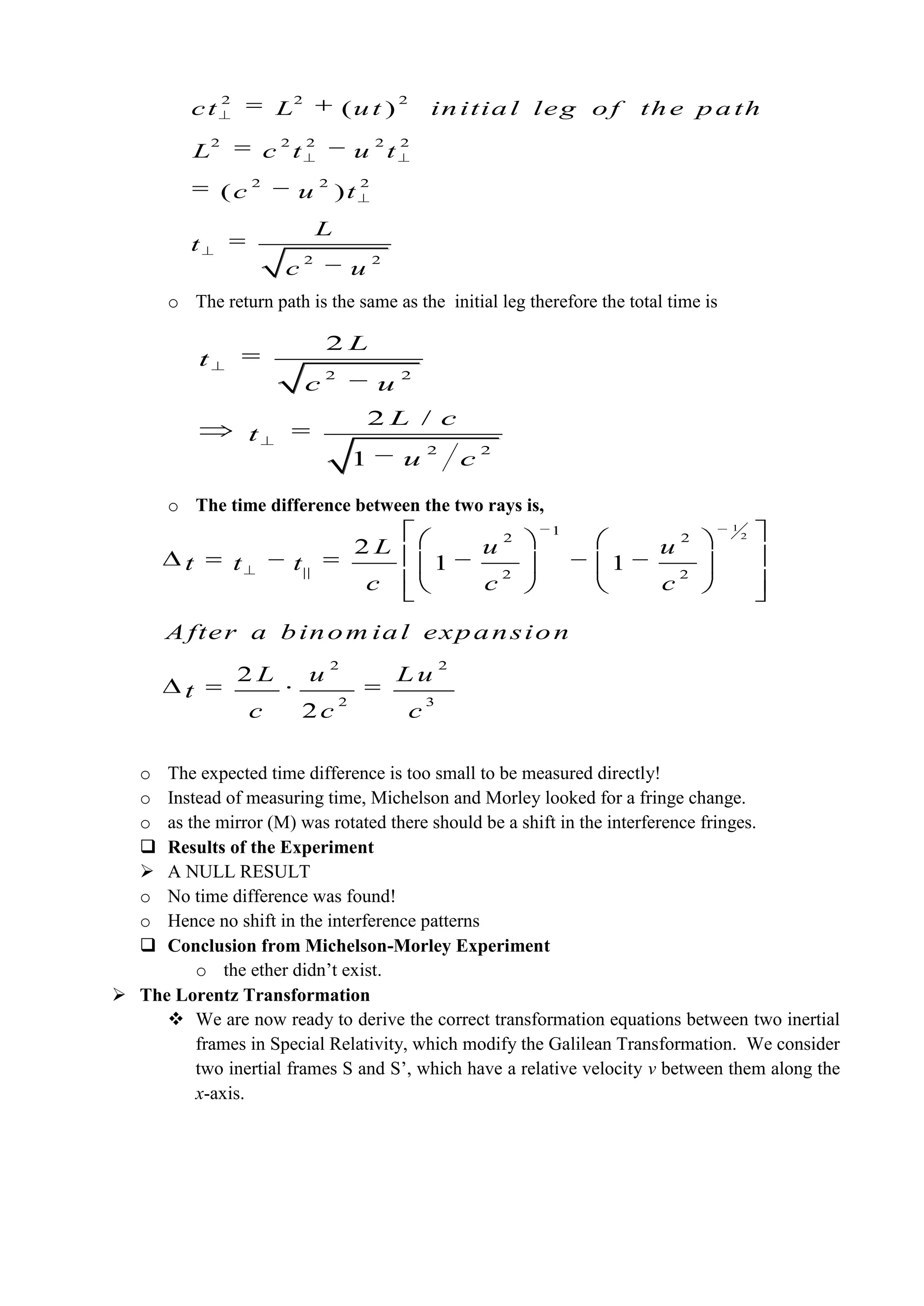 o The return path is the same as the initial leg therefore the total time is
o The time difference between the two rays is,
o The expected time difference is too small to be measured directly!
o Instead of measuring time, Michelson and Morley looked for a fringe change.
o as the mirror (M) was rotated there should be a shift in the interference fringes.
 Results of the Experiment
 A NULL RESULT
o No time difference was found!
o Hence no shift in the interference patterns
 Conclusion from Michelson-Morley Experiment
o the ether didn’t exist.
 The Lorentz Transformation
 We are now ready to derive the correct transformation equations between two inertial
frames in Special Relativity, which modify the Galilean Transformation. We consider
two inertial frames S and S’, which have a relative velocity v between them along the
x-axis.
2 2 2
2 2 2 2 2
2 2 2
2 2
)
( )
( initial leg of the patct L ut
L c t u t
c u t
L
t
c u
h
2 2
2 2
2
2 /
1
L
t
c u
L c
t
u c
1
21
2 2
|| 2 2
2 2
2 3
2
1 1
2
2
L u u
t t t
c c c
A fter a binom ial expansi
L u L u
t
c c c
on
 