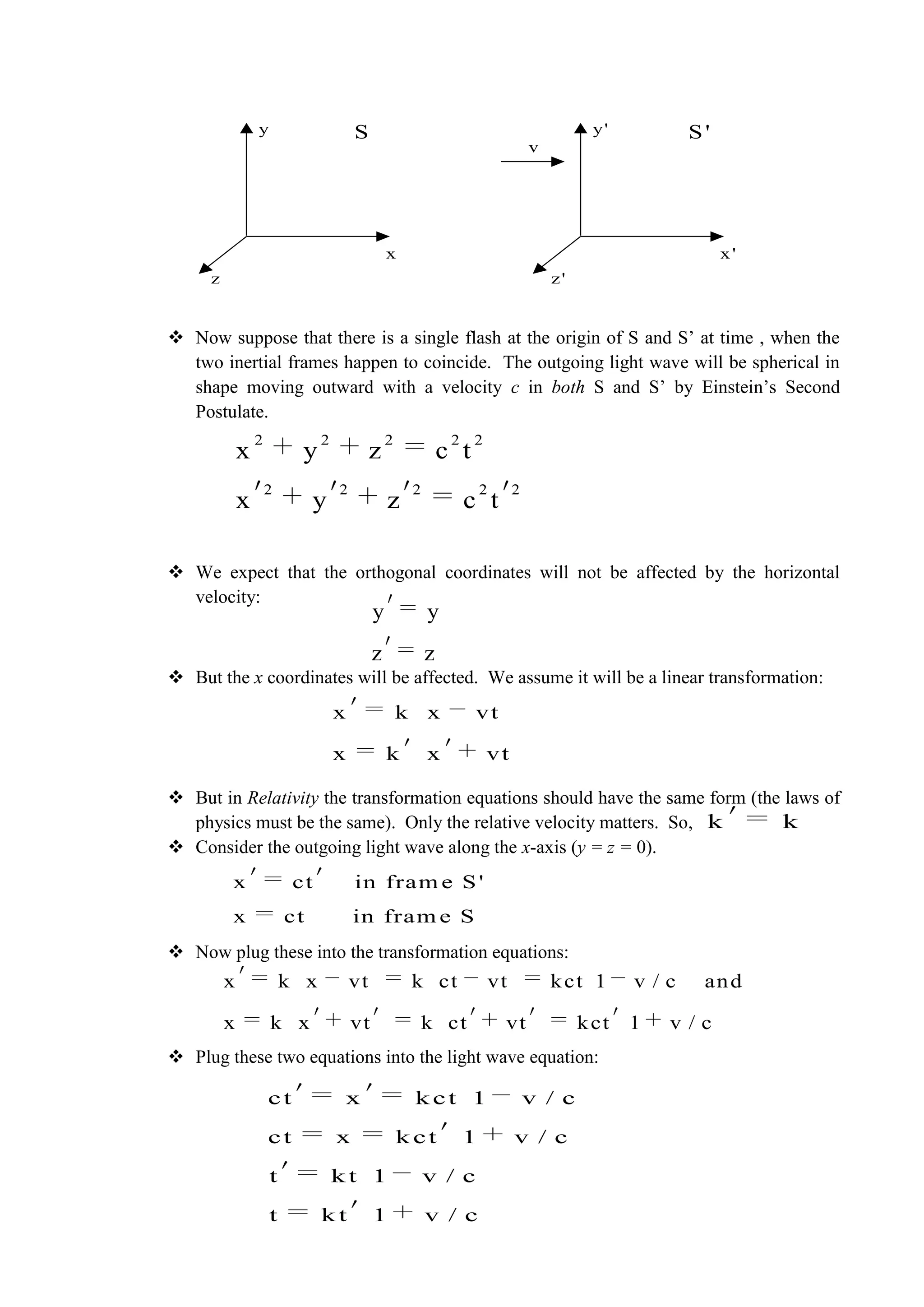  Now suppose that there is a single flash at the origin of S and S’ at time , when the
two inertial frames happen to coincide. The outgoing light wave will be spherical in
shape moving outward with a velocity c in both S and S’ by Einstein’s Second
Postulate.
 We expect that the orthogonal coordinates will not be affected by the horizontal
velocity:
 But the x coordinates will be affected. We assume it will be a linear transformation:
 But in Relativity the transformation equations should have the same form (the laws of
physics must be the same). Only the relative velocity matters. So,
 Consider the outgoing light wave along the x-axis (y = z = 0).
 Now plug these into the transformation equations:
 Plug these two equations into the light wave equation:
x
y
z
S
x'
y'
z'
S'
v
2 2 2 2 2
2 2 2 2 2
x y z c t
x y z c t
y y
z z
x k x vt
x k x vt
k k
x ct in fram e S'
x ct in fram e S
x k x vt k ct vt kct 1 v / c and
x k x vt k ct vt kct 1 v / c
ct x k ct 1 v / c
ct x k ct 1 v / c
t k t 1 v / c
t k t 1 v / c
 