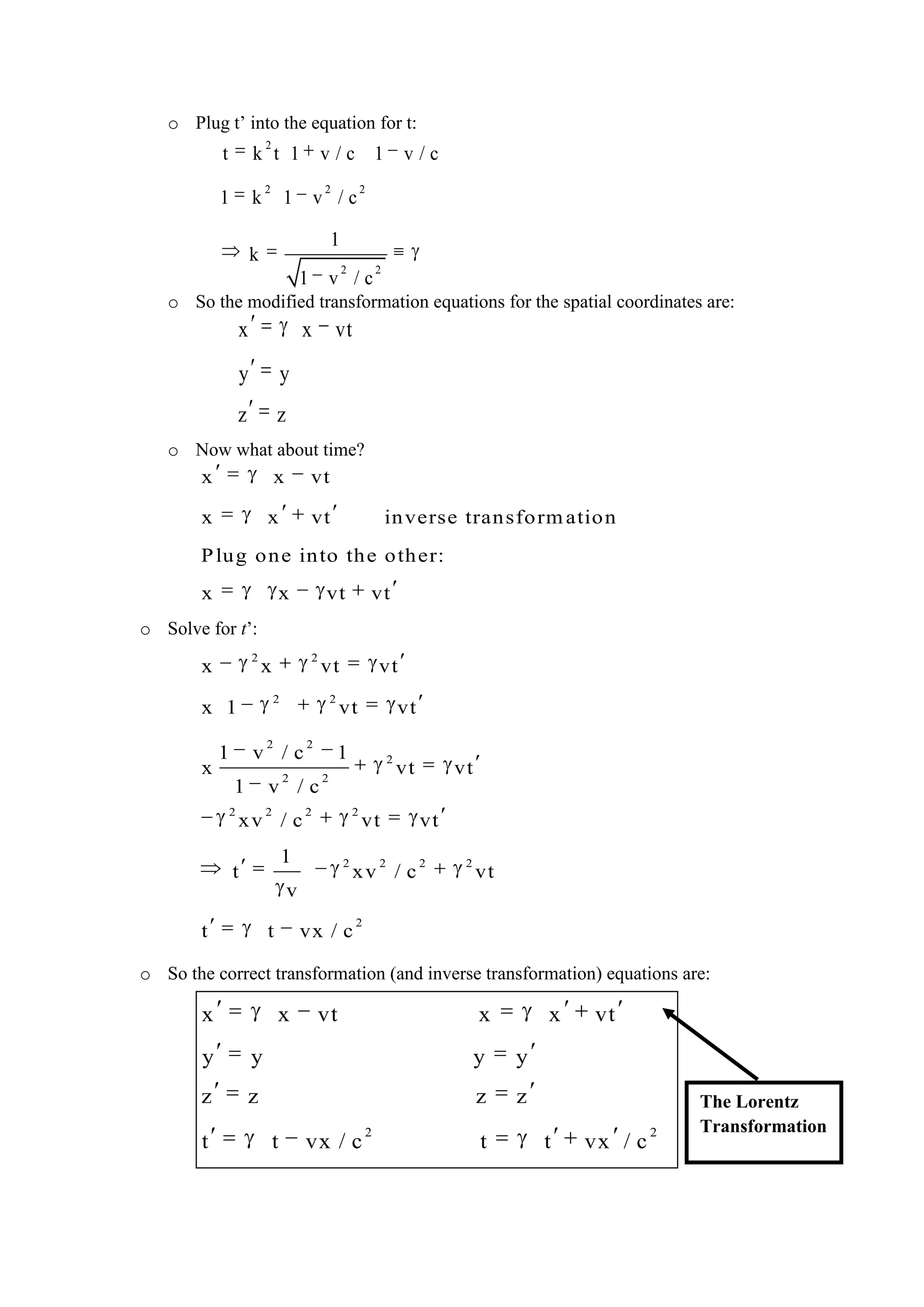 o Plug t’ into the equation for t:
o So the modified transformation equations for the spatial coordinates are:
o Now what about time?
o Solve for t’:
o So the correct transformation (and inverse transformation) equations are:
2
2 2 2
2 2
t k t 1 v / c 1 v / c
1 k 1 v / c
1
k
1 v / c
x x vt
y y
z z
x x vt
x x vt inverse transformation
Plug one into the other:
x x vt vt
2 2
2 2
2 2
2
2 2
2 2 2 2
2 2 2 2
2
x x vt vt
x 1 vt vt
1 v / c 1
x vt vt
1 v / c
xv / c vt vt
1
t xv / c vt
v
t t vx / c
2 2
x x vt x x vt
y y y y
z z z z
t t vx / c t t vx / c
The Lorentz
Transformation
 
