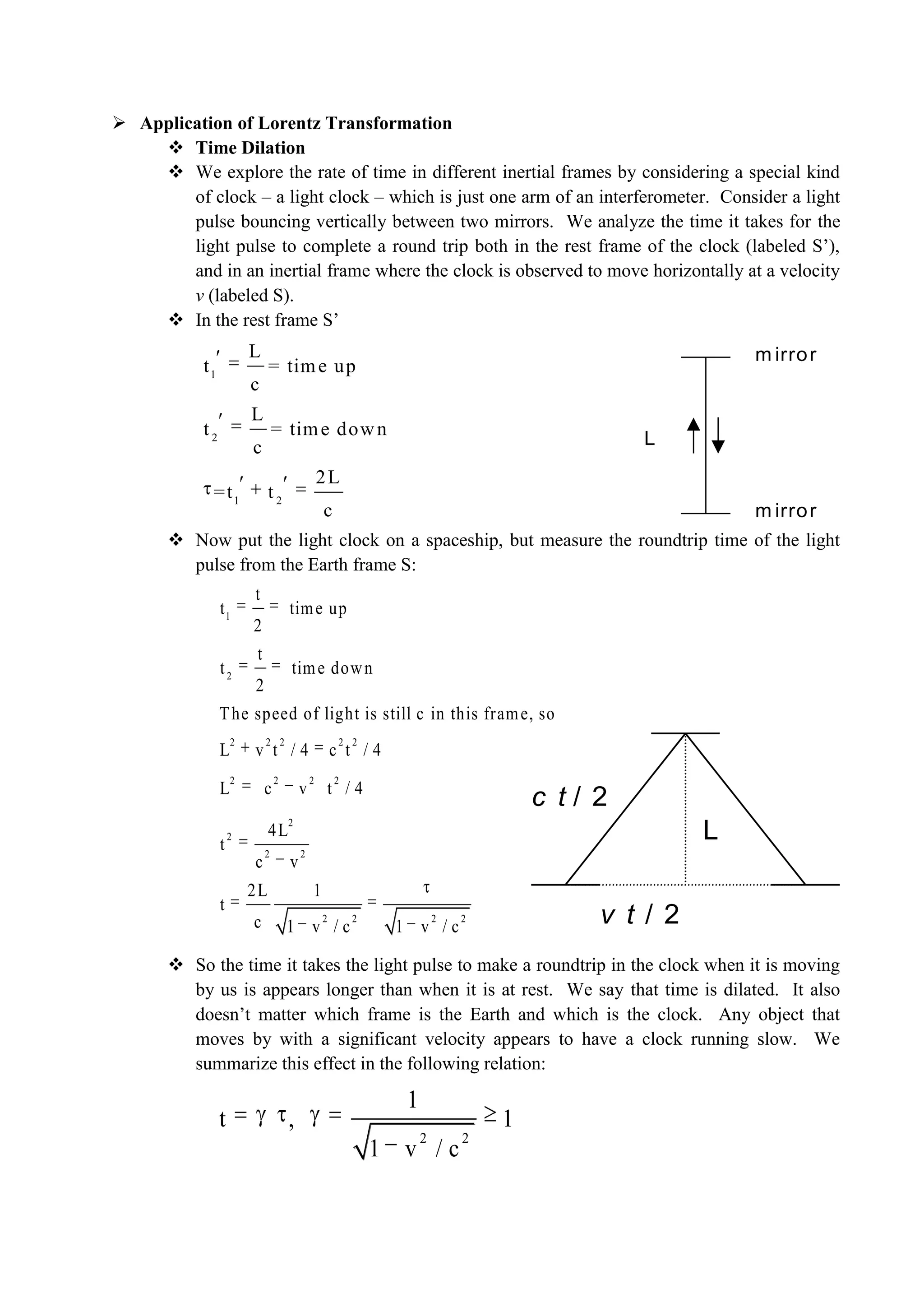  Application of Lorentz Transformation
 Time Dilation
 We explore the rate of time in different inertial frames by considering a special kind
of clock – a light clock – which is just one arm of an interferometer. Consider a light
pulse bouncing vertically between two mirrors. We analyze the time it takes for the
light pulse to complete a round trip both in the rest frame of the clock (labeled S’),
and in an inertial frame where the clock is observed to move horizontally at a velocity
v (labeled S).
 In the rest frame S’
 Now put the light clock on a spaceship, but measure the roundtrip time of the light
pulse from the Earth frame S:
 So the time it takes the light pulse to make a roundtrip in the clock when it is moving
by us is appears longer than when it is at rest. We say that time is dilated. It also
doesn’t matter which frame is the Earth and which is the clock. Any object that
moves by with a significant velocity appears to have a clock running slow. We
summarize this effect in the following relation:
m irror
m irror
L
L
c t / 2
v t / 2
1
2
1 2
L
t = time up
c
L
t = time down
c
2L
=t t
c
1
2
2 2 2 2 2
2 2 2 2
2
2
2 2
2 2 2 2
t
t time up
2
t
t time down
2
The speed of light is still c in this frame, so
L v t / 4 c t / 4
L c v t / 4
4L
t
c v
2L 1
t
c 1 v / c 1 v / c
2 2
1
t , 1
1 v / c
 
