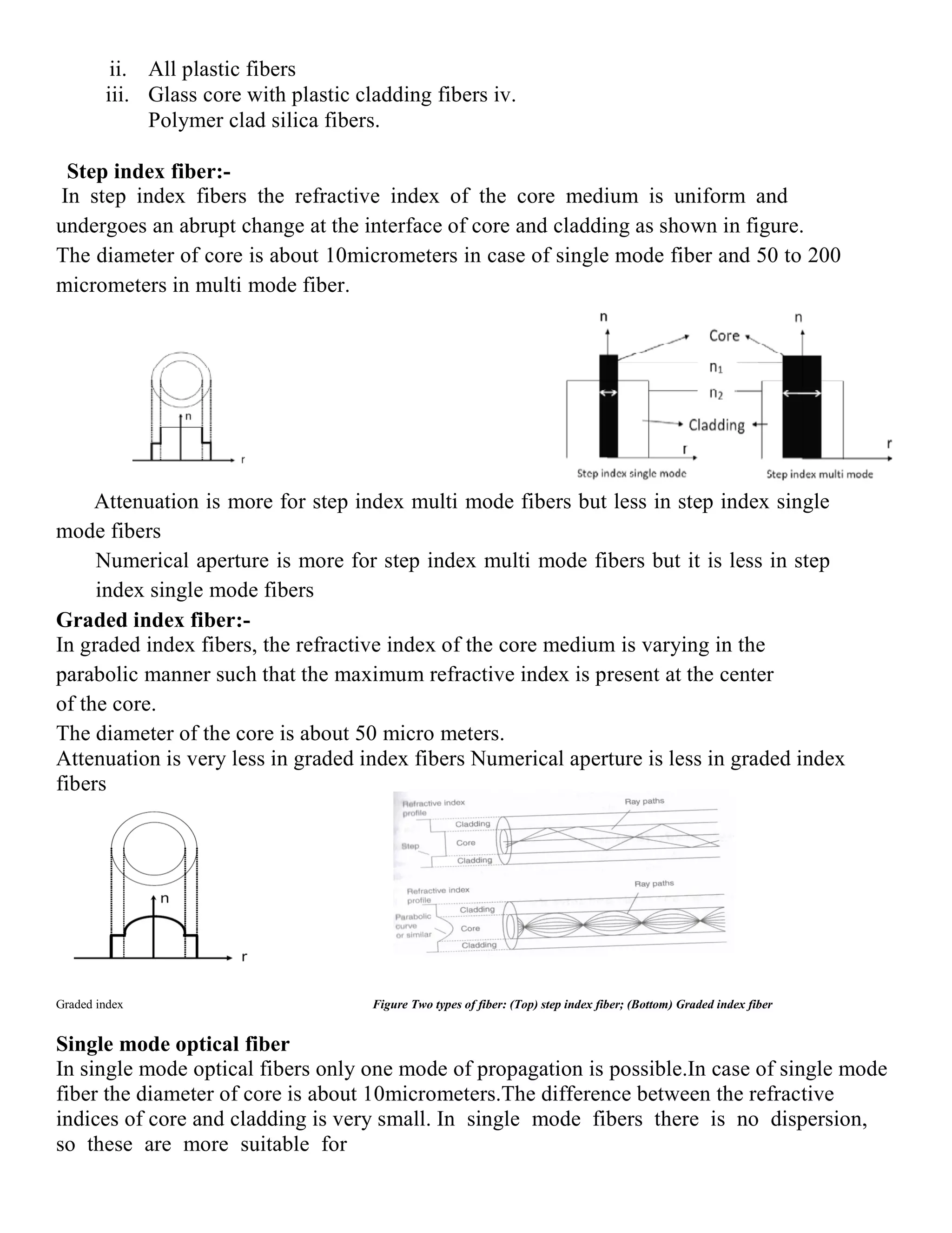ii. All plastic fibers
iii. Glass core with plastic cladding fibers iv.
Polymer clad silica fibers.
Step index fiber:-
In step index fibers the refractive index of the core medium is uniform and
undergoes an abrupt change at the interface of core and cladding as shown in figure.
The diameter of core is about 10micrometers in case of single mode fiber and 50 to 200
micrometers in multi mode fiber.
Attenuation is more for step index multi mode fibers but less in step index single
mode fibers
Numerical aperture is more for step index multi mode fibers but it is less in step
index single mode fibers
Graded index fiber:-
In graded index fibers, the refractive index of the core medium is varying in the
parabolic manner such that the maximum refractive index is present at the center
of the core.
The diameter of the core is about 50 micro meters.
Attenuation is very less in graded index fibers Numerical aperture is less in graded index
fibers
Graded index Figure Two types of fiber: (Top) step index fiber; (Bottom) Graded index fiber
Single mode optical fiber
In single mode optical fibers only one mode of propagation is possible.In case of single mode
fiber the diameter of core is about 10micrometers.The difference between the refractive
indices of core and cladding is very small. In single mode fibers there is no dispersion,
so these are more suitable for
 