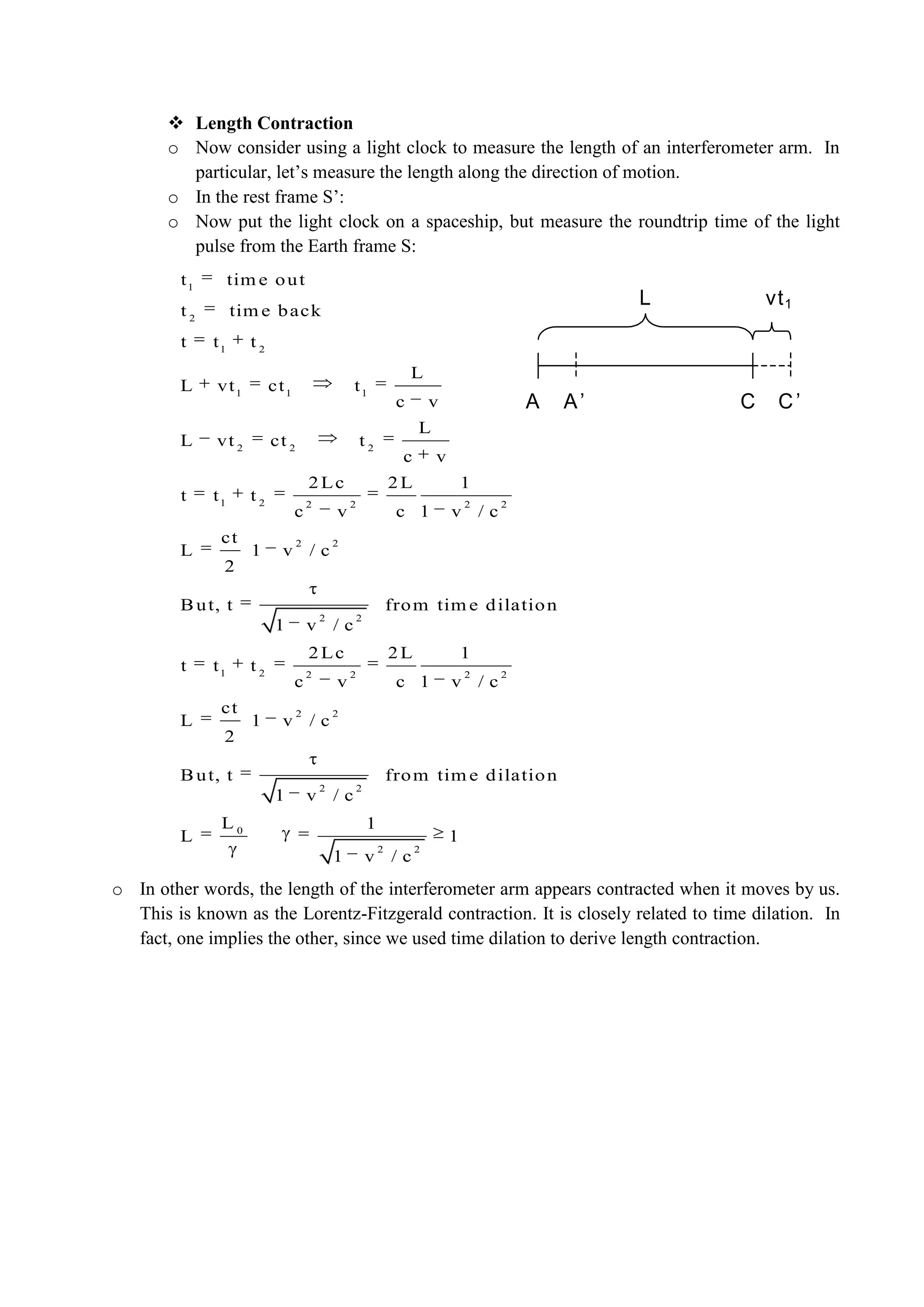  Length Contraction
o Now consider using a light clock to measure the length of an interferometer arm. In
particular, let’s measure the length along the direction of motion.
o In the rest frame S’:
o Now put the light clock on a spaceship, but measure the roundtrip time of the light
pulse from the Earth frame S:
o In other words, the length of the interferometer arm appears contracted when it moves by us.
This is known as the Lorentz-Fitzgerald contraction. It is closely related to time dilation. In
fact, one implies the other, since we used time dilation to derive length contraction.
A A’ C C’
vt1L
1
2
1 2
1 1 1
2 2 2
1 2 2 2 2 2
2 2
2 2
1 2 2 2 2 2
2 2
t tim e out
t tim e back
t t t
L
L vt ct t
c v
L
L vt ct t
c v
2Lc 2L 1
t t t
c v c 1 v / c
ct
L 1 v / c
2
But, t from tim e dilation
1 v / c
2Lc 2L 1
t t t
c v c 1 v / c
ct
L 1 v / c
2
But, t
1 v
2 2
0
2 2
from tim e dilation
/ c
L 1
L 1
1 v / c
 