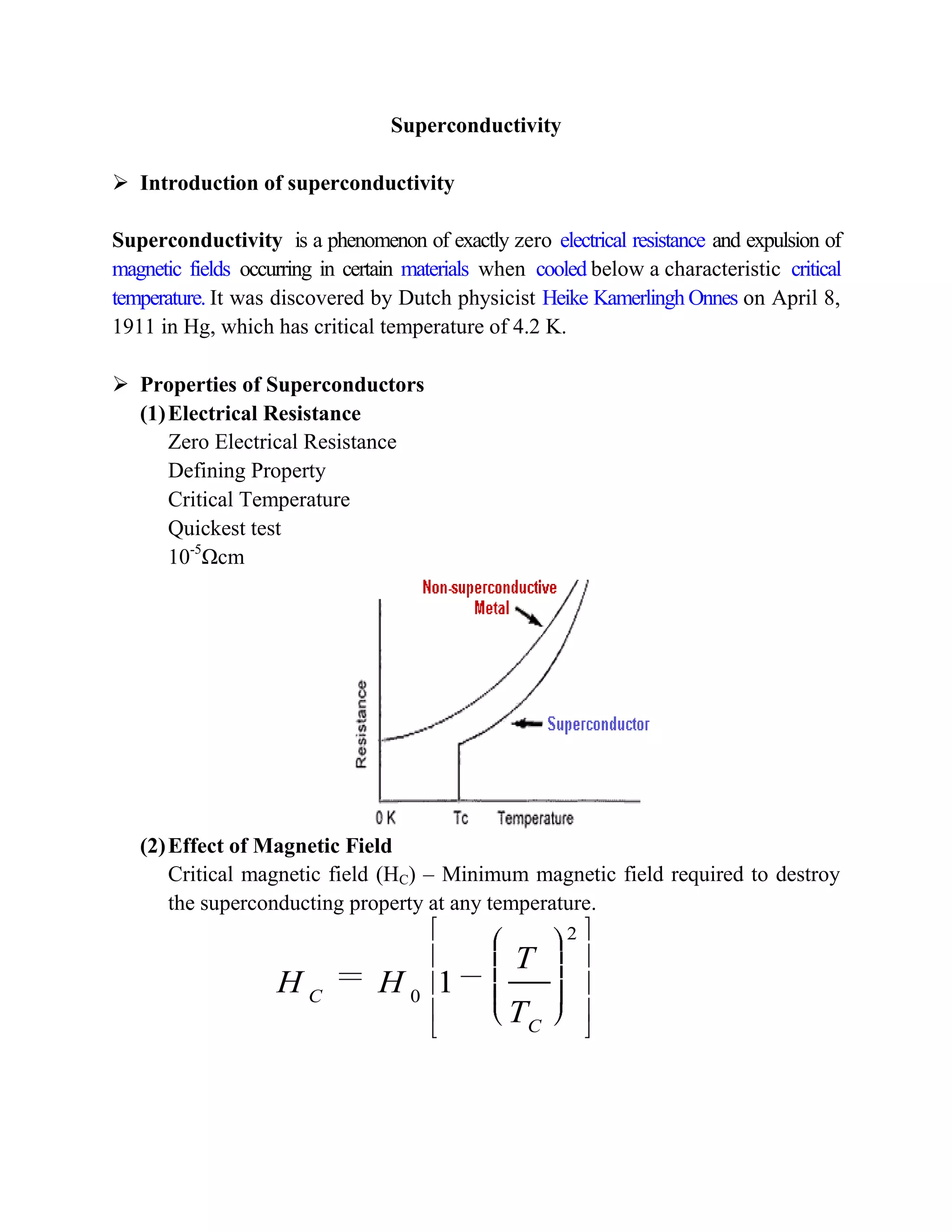 Superconductivity
 Introduction of superconductivity
Superconductivity is a phenomenon of exactly zero electrical resistance and expulsion of
magnetic fields occurring in certain materials when cooled below a characteristic critical
temperature. It was discovered by Dutch physicist Heike Kamerlingh Onnes on April 8,
1911 in Hg, which has critical temperature of 4.2 K.
 Properties of Superconductors
(1)Electrical Resistance
Zero Electrical Resistance
Defining Property
Critical Temperature
Quickest test
10-5
Ωcm
(2)Effect of Magnetic Field
Critical magnetic field (HC) – Minimum magnetic field required to destroy
the superconducting property at any temperature.
2
0
1C
C
T
H H
T
 