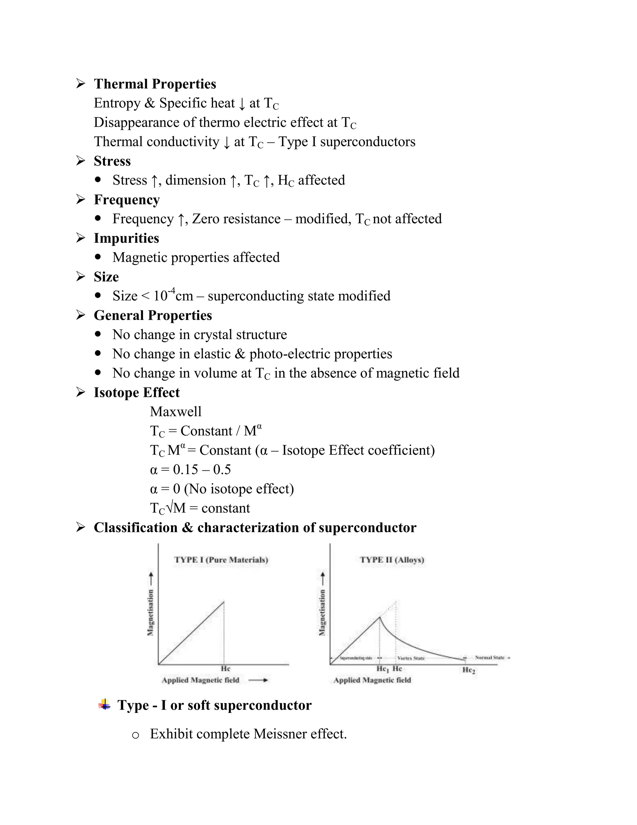  Thermal Properties
Entropy & Specific heat ↓ at TC
Disappearance of thermo electric effect at TC
Thermal conductivity ↓ at TC – Type I superconductors
 Stress
 Stress ↑, dimension ↑, TC ↑, HC affected
 Frequency
 Frequency ↑, Zero resistance – modified, TC not affected
 Impurities
 Magnetic properties affected
 Size
 Size < 10-4
cm – superconducting state modified
 General Properties
 No change in crystal structure
 No change in elastic & photo-electric properties
 No change in volume at TC in the absence of magnetic field
 Isotope Effect
Maxwell
TC = Constant / Mα
TC Mα
= Constant (α – Isotope Effect coefficient)
α = 0.15 – 0.5
α = 0 (No isotope effect)
TC√M = constant
 Classification & characterization of superconductor
Type - I or soft superconductor
o Exhibit complete Meissner effect.
 