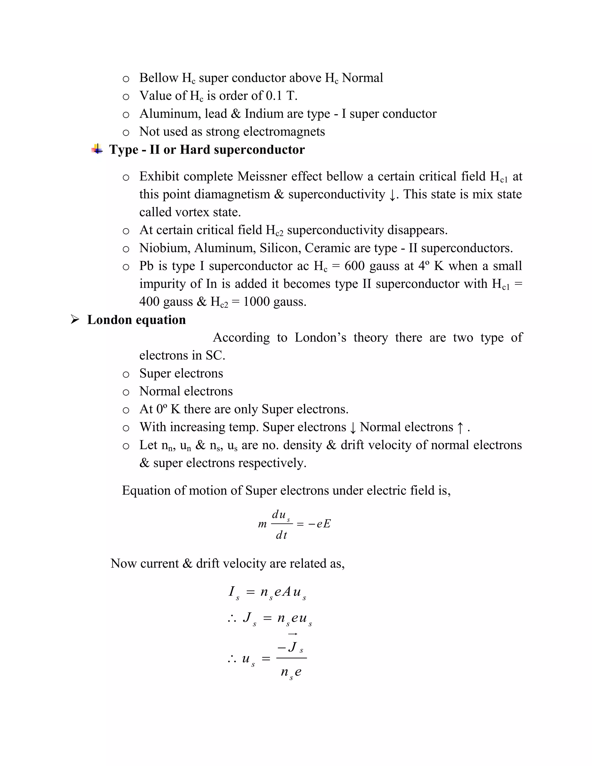 o Bellow Hc super conductor above Hc Normal
o Value of Hc is order of 0.1 T.
o Aluminum, lead & Indium are type - I super conductor
o Not used as strong electromagnets
Type - II or Hard superconductor
o Exhibit complete Meissner effect bellow a certain critical field Hc1 at
this point diamagnetism & superconductivity ↓. This state is mix state
called vortex state.
o At certain critical field Hc2 superconductivity disappears.
o Niobium, Aluminum, Silicon, Ceramic are type - II superconductors.
o Pb is type I superconductor ac Hc = 600 gauss at 4º K when a small
impurity of In is added it becomes type II superconductor with Hc1 =
400 gauss & Hc2 = 1000 gauss.
 London equation
According to London’s theory there are two type of
electrons in SC.
o Super electrons
o Normal electrons
o At 0º K there are only Super electrons.
o With increasing temp. Super electrons ↓ Normal electrons ↑ .
o Let nn, un & ns, us are no. density & drift velocity of normal electrons
& super electrons respectively.
Equation of motion of Super electrons under electric field is,
Now current & drift velocity are related as,
s
du
m eE
dt
 

 

 
s s s
s s s
s
s
s
I n eAu
J n eu
J
u
n e
 