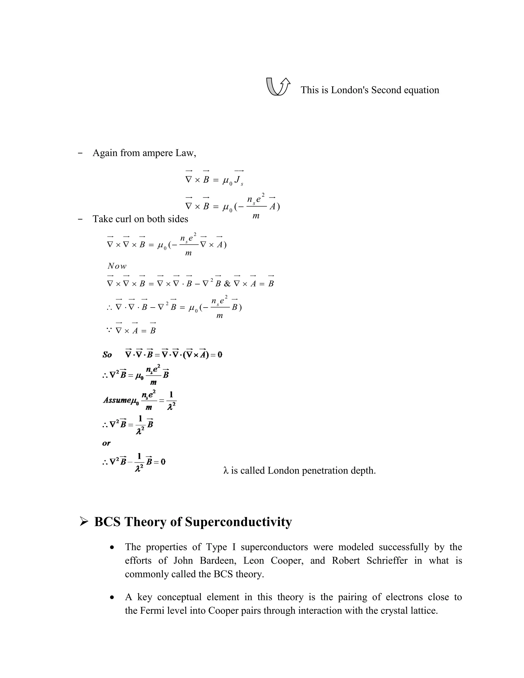 This is London's Second equation
- Again from ampere Law,
- Take curl on both sides
λ is called London penetration depth.
 BCS Theory of Superconductivity
 The properties of Type I superconductors were modeled successfully by the
efforts of John Bardeen, Leon Cooper, and Robert Schrieffer in what is
commonly called the BCS theory.
 A key conceptual element in this theory is the pairing of electrons close to
the Fermi level into Cooper pairs through interaction with the crystal lattice.
0
2
0
( )
s
s
B J
n e
B A
m


  
   
2
0
2
2
2
0
( )
&
( )
s
s
n e
B A
m
Now
B B B A B
n e
B B B
m
A B


       
             
        
  
 