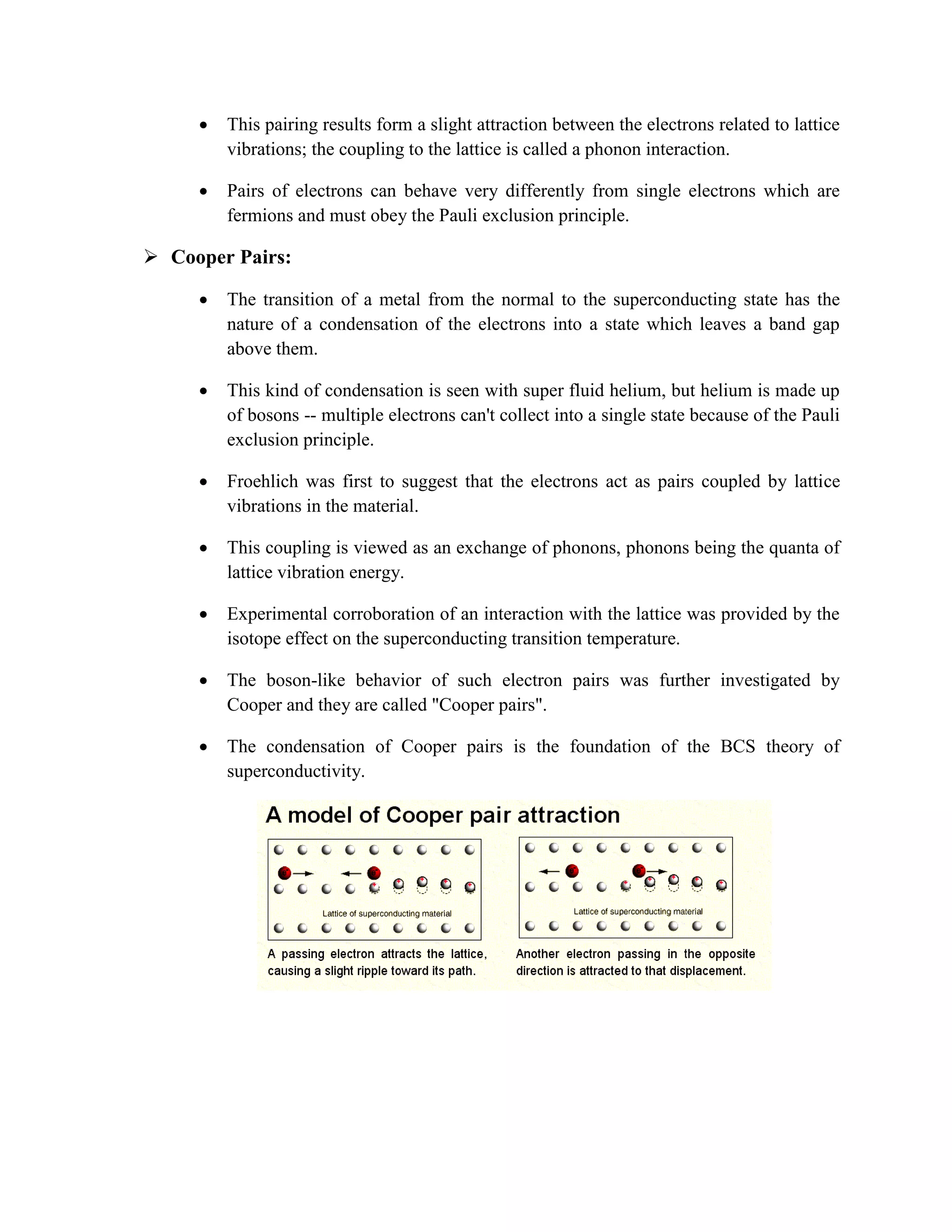  This pairing results form a slight attraction between the electrons related to lattice
vibrations; the coupling to the lattice is called a phonon interaction.
 Pairs of electrons can behave very differently from single electrons which are
fermions and must obey the Pauli exclusion principle.
 Cooper Pairs:
 The transition of a metal from the normal to the superconducting state has the
nature of a condensation of the electrons into a state which leaves a band gap
above them.
 This kind of condensation is seen with super fluid helium, but helium is made up
of bosons -- multiple electrons can't collect into a single state because of the Pauli
exclusion principle.
 Froehlich was first to suggest that the electrons act as pairs coupled by lattice
vibrations in the material.
 This coupling is viewed as an exchange of phonons, phonons being the quanta of
lattice vibration energy.
 Experimental corroboration of an interaction with the lattice was provided by the
isotope effect on the superconducting transition temperature.
 The boson-like behavior of such electron pairs was further investigated by
Cooper and they are called "Cooper pairs".
 The condensation of Cooper pairs is the foundation of the BCS theory of
superconductivity.
 