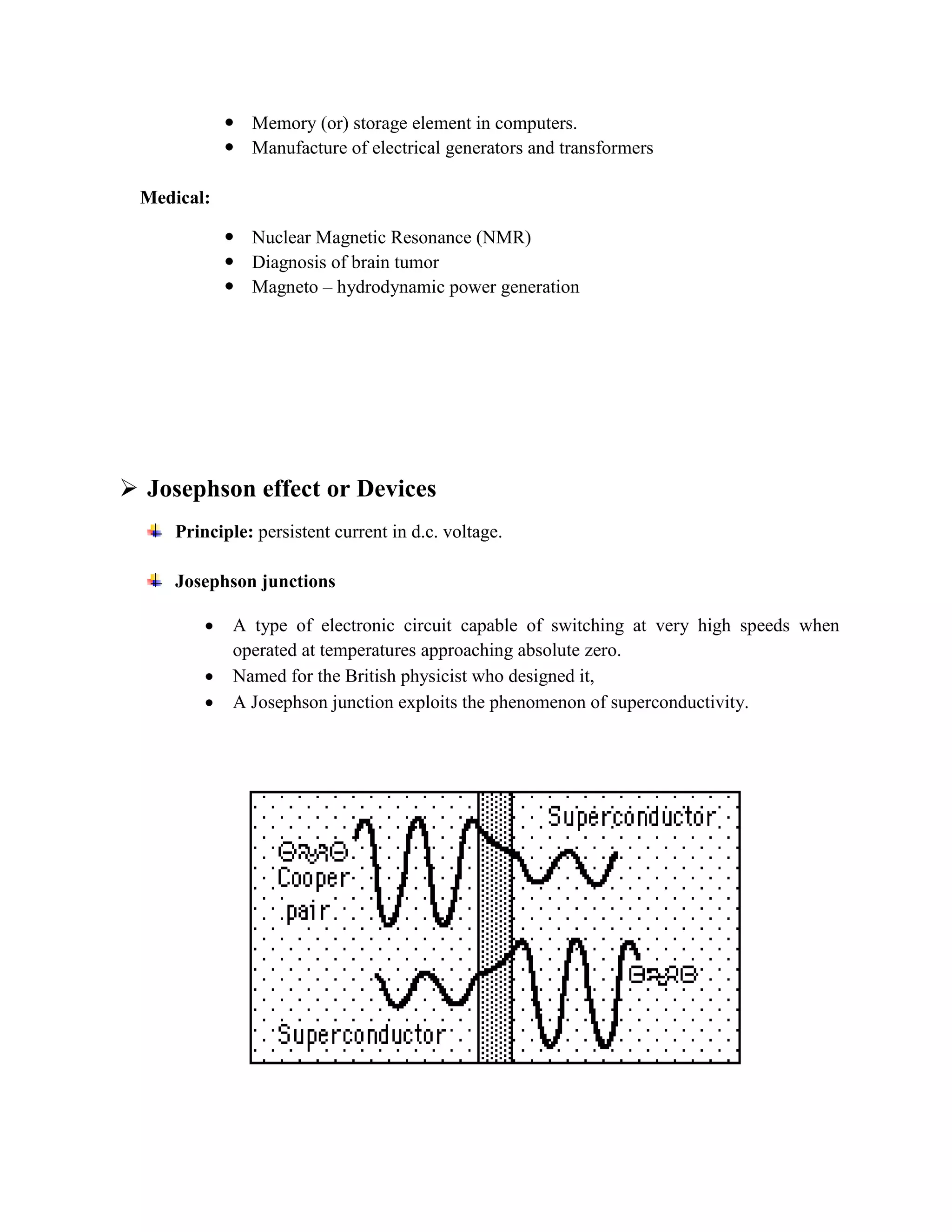  Memory (or) storage element in computers.
 Manufacture of electrical generators and transformers
Medical:
 Nuclear Magnetic Resonance (NMR)
 Diagnosis of brain tumor
 Magneto – hydrodynamic power generation
 Josephson effect or Devices
Principle: persistent current in d.c. voltage.
Josephson junctions
 A type of electronic circuit capable of switching at very high speeds when
operated at temperatures approaching absolute zero.
 Named for the British physicist who designed it,
 A Josephson junction exploits the phenomenon of superconductivity.
 