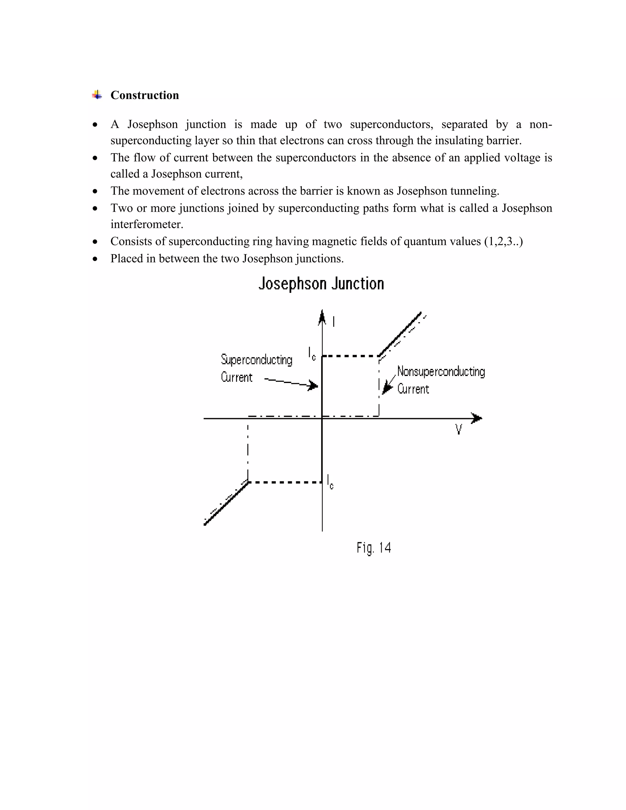 Construction
 A Josephson junction is made up of two superconductors, separated by a non-
superconducting layer so thin that electrons can cross through the insulating barrier.
 The flow of current between the superconductors in the absence of an applied voltage is
called a Josephson current,
 The movement of electrons across the barrier is known as Josephson tunneling.
 Two or more junctions joined by superconducting paths form what is called a Josephson
interferometer.
 Consists of superconducting ring having magnetic fields of quantum values (1,2,3..)
 Placed in between the two Josephson junctions.
 