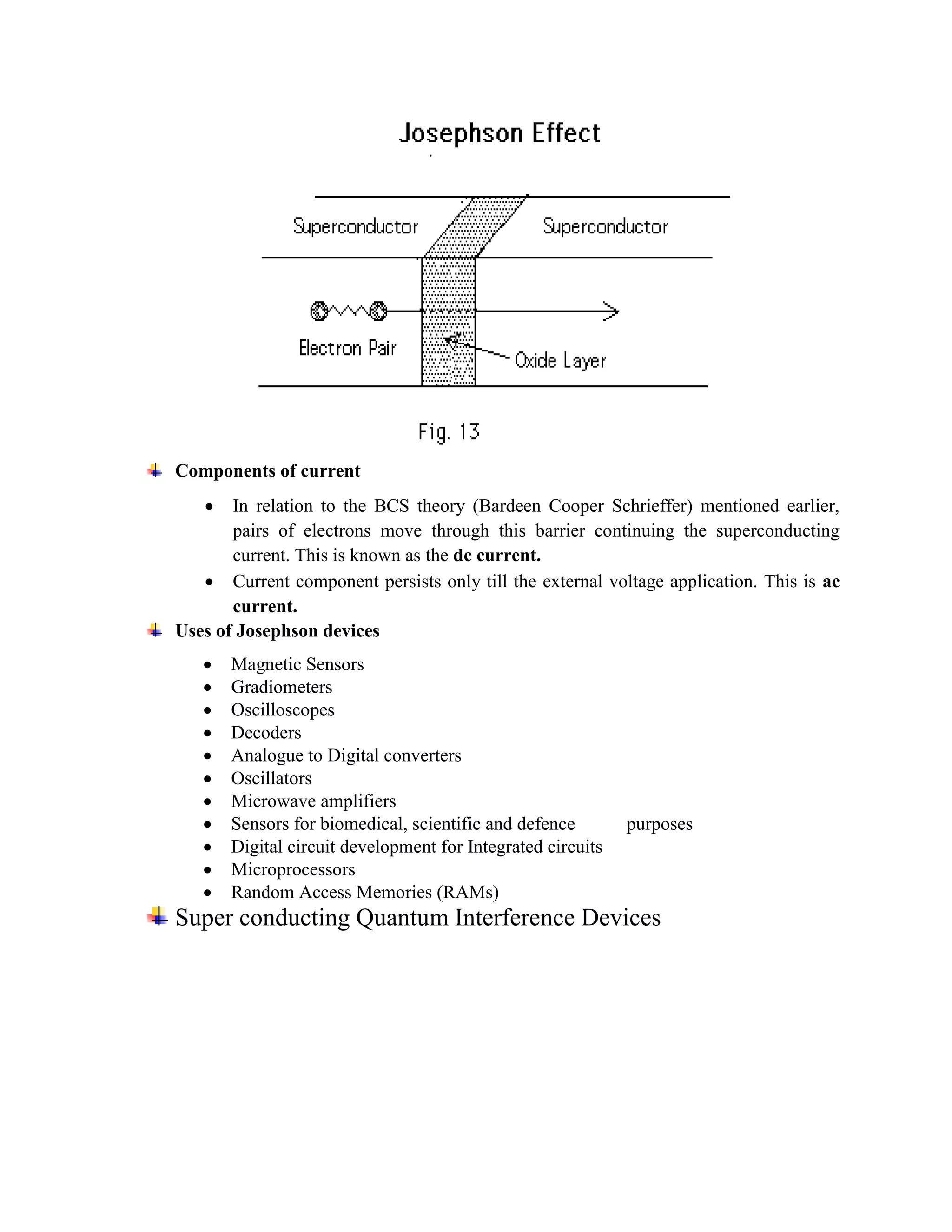 Components of current
 In relation to the BCS theory (Bardeen Cooper Schrieffer) mentioned earlier,
pairs of electrons move through this barrier continuing the superconducting
current. This is known as the dc current.
 Current component persists only till the external voltage application. This is ac
current.
Uses of Josephson devices
 Magnetic Sensors
 Gradiometers
 Oscilloscopes
 Decoders
 Analogue to Digital converters
 Oscillators
 Microwave amplifiers
 Sensors for biomedical, scientific and defence purposes
 Digital circuit development for Integrated circuits
 Microprocessors
 Random Access Memories (RAMs)
Super conducting Quantum Interference Devices
 
