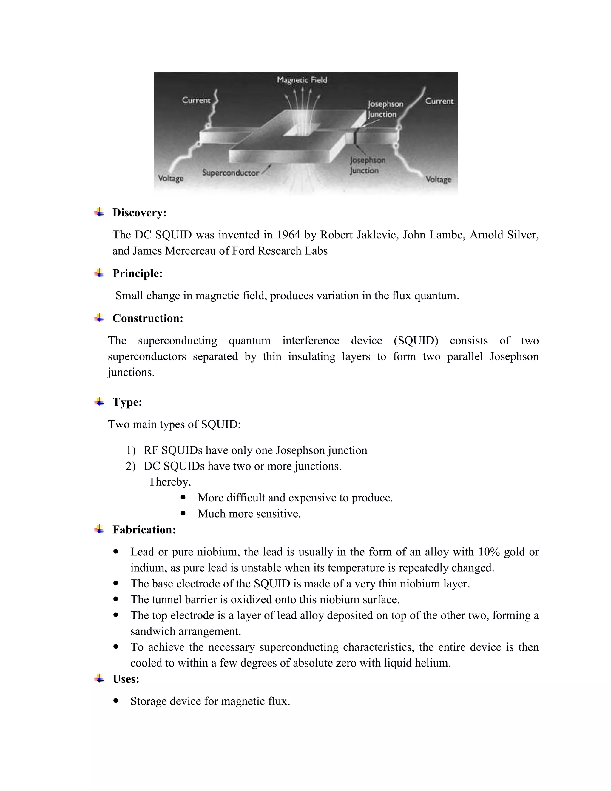 Discovery:
The DC SQUID was invented in 1964 by Robert Jaklevic, John Lambe, Arnold Silver,
and James Mercereau of Ford Research Labs
Principle:
Small change in magnetic field, produces variation in the flux quantum.
Construction:
The superconducting quantum interference device (SQUID) consists of two
superconductors separated by thin insulating layers to form two parallel Josephson
junctions.
Type:
Two main types of SQUID:
1) RF SQUIDs have only one Josephson junction
2) DC SQUIDs have two or more junctions.
Thereby,
 More difficult and expensive to produce.
 Much more sensitive.
Fabrication:
 Lead or pure niobium, the lead is usually in the form of an alloy with 10% gold or
indium, as pure lead is unstable when its temperature is repeatedly changed.
 The base electrode of the SQUID is made of a very thin niobium layer.
 The tunnel barrier is oxidized onto this niobium surface.
 The top electrode is a layer of lead alloy deposited on top of the other two, forming a
sandwich arrangement.
 To achieve the necessary superconducting characteristics, the entire device is then
cooled to within a few degrees of absolute zero with liquid helium.
Uses:
 Storage device for magnetic flux.
 