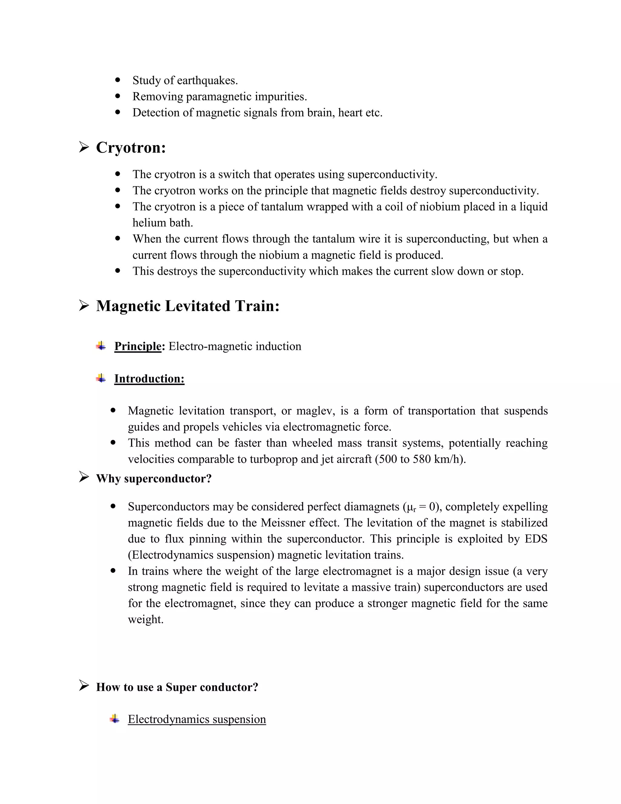  Study of earthquakes.
 Removing paramagnetic impurities.
 Detection of magnetic signals from brain, heart etc.
 Cryotron:
 The cryotron is a switch that operates using superconductivity.
 The cryotron works on the principle that magnetic fields destroy superconductivity.
 The cryotron is a piece of tantalum wrapped with a coil of niobium placed in a liquid
helium bath.
 When the current flows through the tantalum wire it is superconducting, but when a
current flows through the niobium a magnetic field is produced.
 This destroys the superconductivity which makes the current slow down or stop.
 Magnetic Levitated Train:
Principle: Electro-magnetic induction
Introduction:
 Magnetic levitation transport, or maglev, is a form of transportation that suspends
guides and propels vehicles via electromagnetic force.
 This method can be faster than wheeled mass transit systems, potentially reaching
velocities comparable to turboprop and jet aircraft (500 to 580 km/h).
 Why superconductor?
 Superconductors may be considered perfect diamagnets (μr = 0), completely expelling
magnetic fields due to the Meissner effect. The levitation of the magnet is stabilized
due to flux pinning within the superconductor. This principle is exploited by EDS
(Electrodynamics suspension) magnetic levitation trains.
 In trains where the weight of the large electromagnet is a major design issue (a very
strong magnetic field is required to levitate a massive train) superconductors are used
for the electromagnet, since they can produce a stronger magnetic field for the same
weight.
 How to use a Super conductor?
Electrodynamics suspension
 