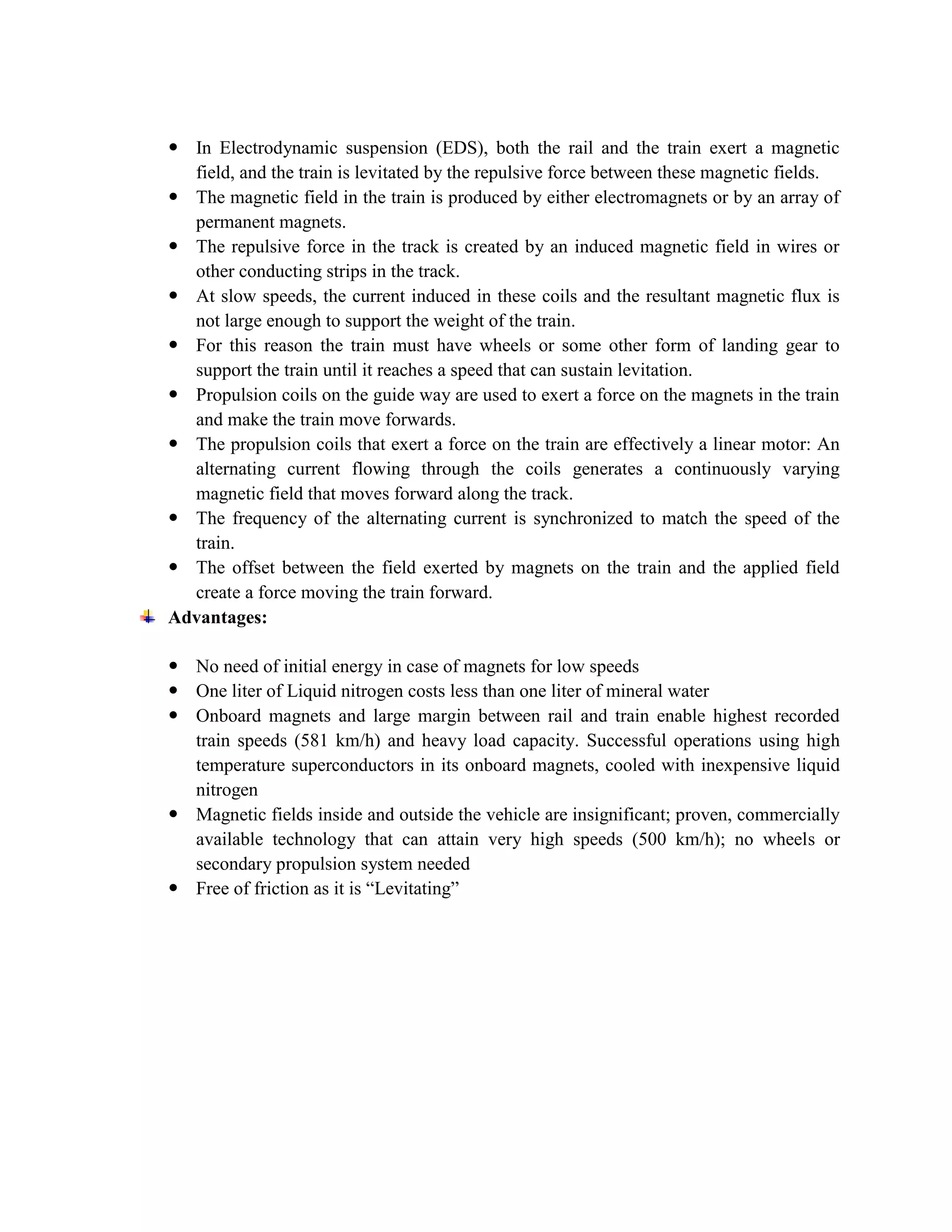  In Electrodynamic suspension (EDS), both the rail and the train exert a magnetic
field, and the train is levitated by the repulsive force between these magnetic fields.
 The magnetic field in the train is produced by either electromagnets or by an array of
permanent magnets.
 The repulsive force in the track is created by an induced magnetic field in wires or
other conducting strips in the track.
 At slow speeds, the current induced in these coils and the resultant magnetic flux is
not large enough to support the weight of the train.
 For this reason the train must have wheels or some other form of landing gear to
support the train until it reaches a speed that can sustain levitation.
 Propulsion coils on the guide way are used to exert a force on the magnets in the train
and make the train move forwards.
 The propulsion coils that exert a force on the train are effectively a linear motor: An
alternating current flowing through the coils generates a continuously varying
magnetic field that moves forward along the track.
 The frequency of the alternating current is synchronized to match the speed of the
train.
 The offset between the field exerted by magnets on the train and the applied field
create a force moving the train forward.
Advantages:
 No need of initial energy in case of magnets for low speeds
 One liter of Liquid nitrogen costs less than one liter of mineral water
 Onboard magnets and large margin between rail and train enable highest recorded
train speeds (581 km/h) and heavy load capacity. Successful operations using high
temperature superconductors in its onboard magnets, cooled with inexpensive liquid
nitrogen
 Magnetic fields inside and outside the vehicle are insignificant; proven, commercially
available technology that can attain very high speeds (500 km/h); no wheels or
secondary propulsion system needed
 Free of friction as it is “Levitating”
 