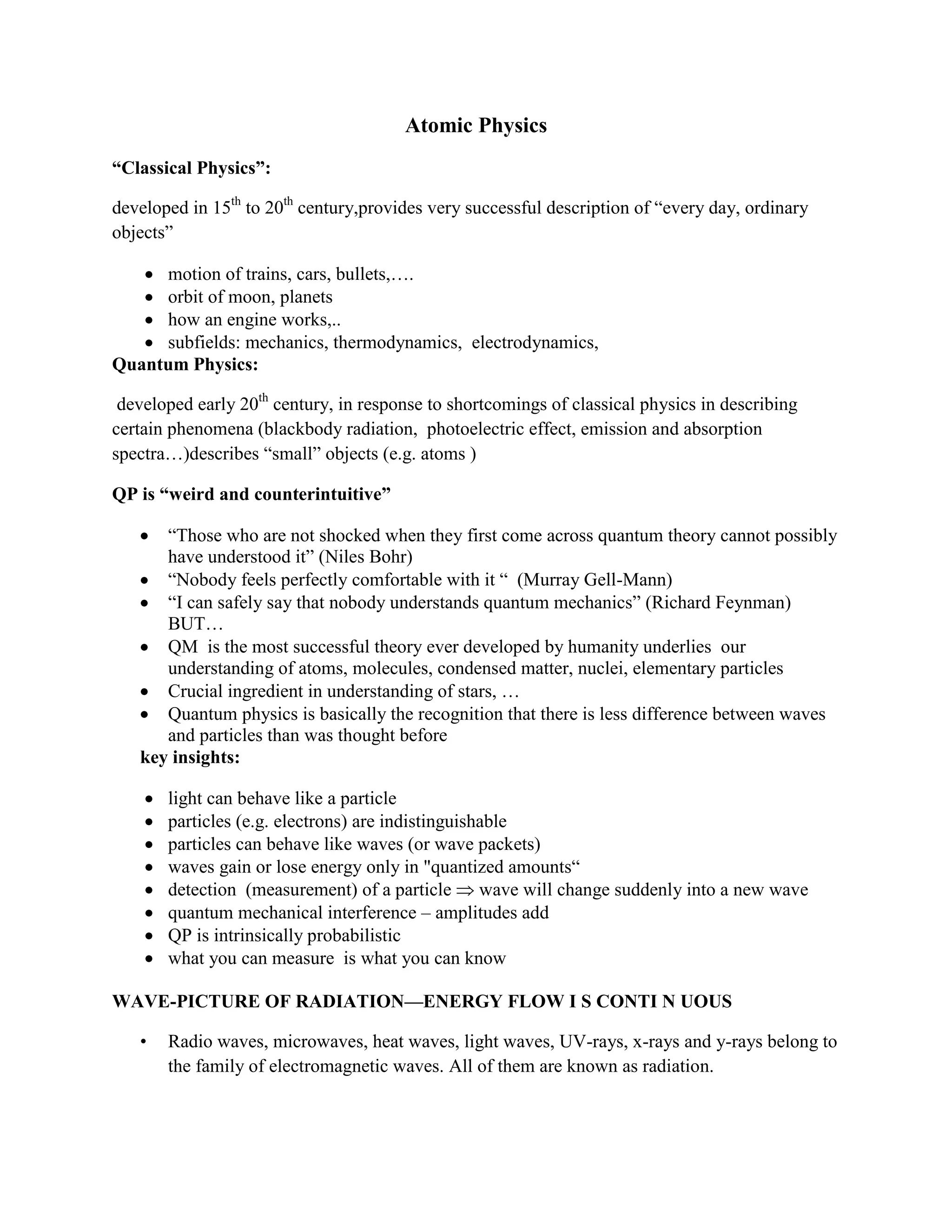 Atomic Physics
“Classical Physics”:
developed in 15th
to 20th
century,provides very successful description of “every day, ordinary
objects”
motion of trains, cars, bullets,….
orbit of moon, planets
how an engine works,..
subfields: mechanics, thermodynamics, electrodynamics,
Quantum Physics:
developed early 20th
century, in response to shortcomings of classical physics in describing
certain phenomena (blackbody radiation, photoelectric effect, emission and absorption
spectra…)describes “small” objects (e.g. atoms )
QP is “weird and counterintuitive”
“Those who are not shocked when they first come across quantum theory cannot possibly
have understood it” (Niles Bohr)
“Nobody feels perfectly comfortable with it “ (Murray Gell-Mann)
“I can safely say that nobody understands quantum mechanics” (Richard Feynman)
BUT…
QM is the most successful theory ever developed by humanity underlies our
understanding of atoms, molecules, condensed matter, nuclei, elementary particles
Crucial ingredient in understanding of stars, …
Quantum physics is basically the recognition that there is less difference between waves
and particles than was thought before
key insights:
light can behave like a particle
particles (e.g. electrons) are indistinguishable
particles can behave like waves (or wave packets)
waves gain or lose energy only in "quantized amounts“
detection (measurement) of a particle wave will change suddenly into a new wave
quantum mechanical interference – amplitudes add
QP is intrinsically probabilistic
what you can measure is what you can know
WAVE-PICTURE OF RADIATION—ENERGY FLOW I S CONTI N UOUS
• Radio waves, microwaves, heat waves, light waves, UV-rays, x-rays and y-rays belong to
the family of electromagnetic waves. All of them are known as radiation.
 