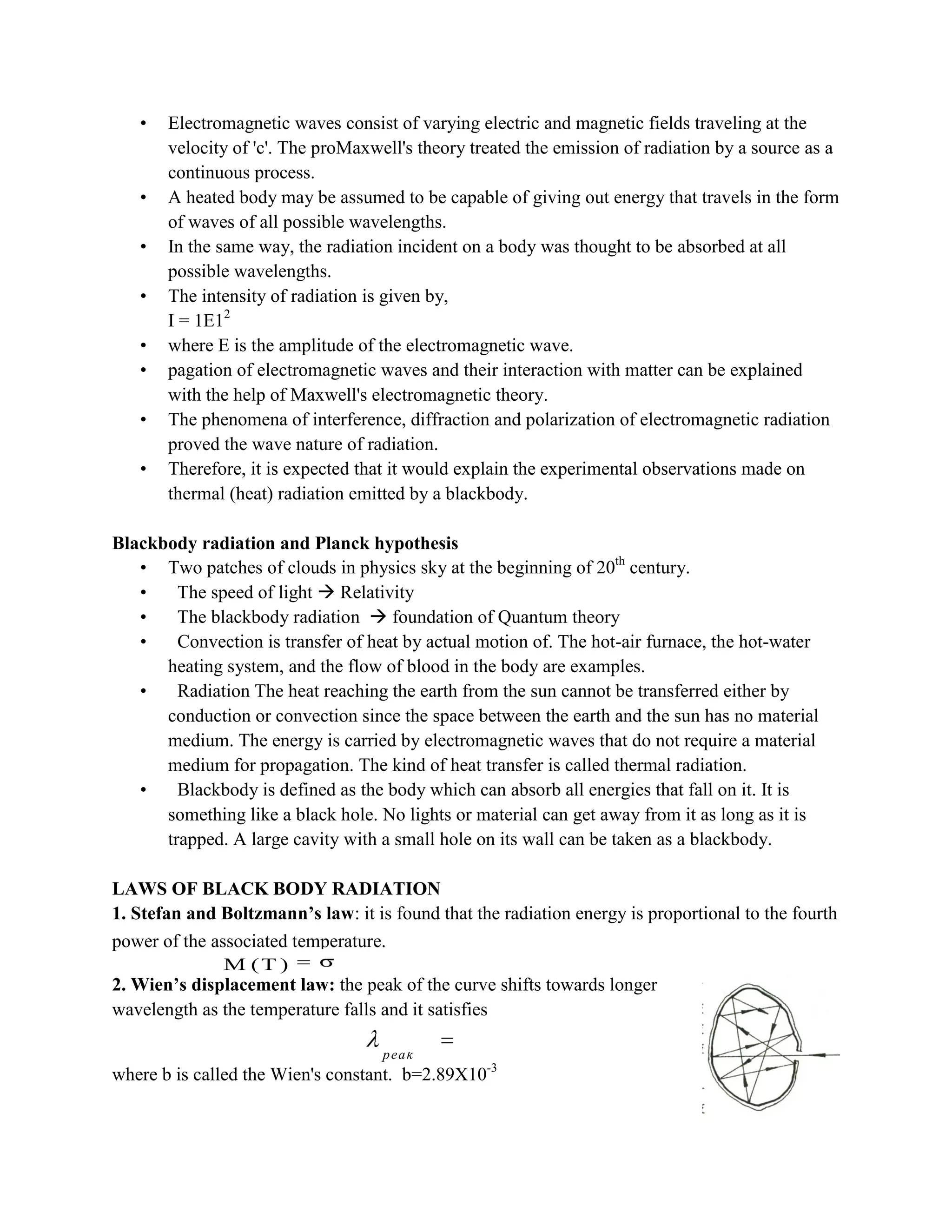 • Electromagnetic waves consist of varying electric and magnetic fields traveling at the
velocity of 'c'. The proMaxwell's theory treated the emission of radiation by a source as a
continuous process.
• A heated body may be assumed to be capable of giving out energy that travels in the form
of waves of all possible wavelengths.
• In the same way, the radiation incident on a body was thought to be absorbed at all
possible wavelengths.
• The intensity of radiation is given by,
I = 1E12
• where E is the amplitude of the electromagnetic wave.
• pagation of electromagnetic waves and their interaction with matter can be explained
with the help of Maxwell's electromagnetic theory.
• The phenomena of interference, diffraction and polarization of electromagnetic radiation
proved the wave nature of radiation.
• Therefore, it is expected that it would explain the experimental observations made on
thermal (heat) radiation emitted by a blackbody.
Blackbody radiation and Planck hypothesis
• Two patches of clouds in physics sky at the beginning of 20th
century.
• The speed of light  Relativity
• The blackbody radiation  foundation of Quantum theory
• Convection is transfer of heat by actual motion of. The hot-air furnace, the hot-water
heating system, and the flow of blood in the body are examples.
• Radiation The heat reaching the earth from the sun cannot be transferred either by
conduction or convection since the space between the earth and the sun has no material
medium. The energy is carried by electromagnetic waves that do not require a material
medium for propagation. The kind of heat transfer is called thermal radiation.
• Blackbody is defined as the body which can absorb all energies that fall on it. It is
something like a black hole. No lights or material can get away from it as long as it is
trapped. A large cavity with a small hole on its wall can be taken as a blackbody.
LAWS OF BLACK BODY RADIATION
1. Stefan and Boltzmann’s law: it is found that the radiation energy is proportional to the fourth
power of the associated temperature. 4
M (T) T
2. Wien’s displacement law: the peak of the curve shifts towards longer
wavelength as the temperature falls and it satisfies
where b is called the Wien's constant. b=2.89X10-3
4
M (T ) T
peak
T b
 