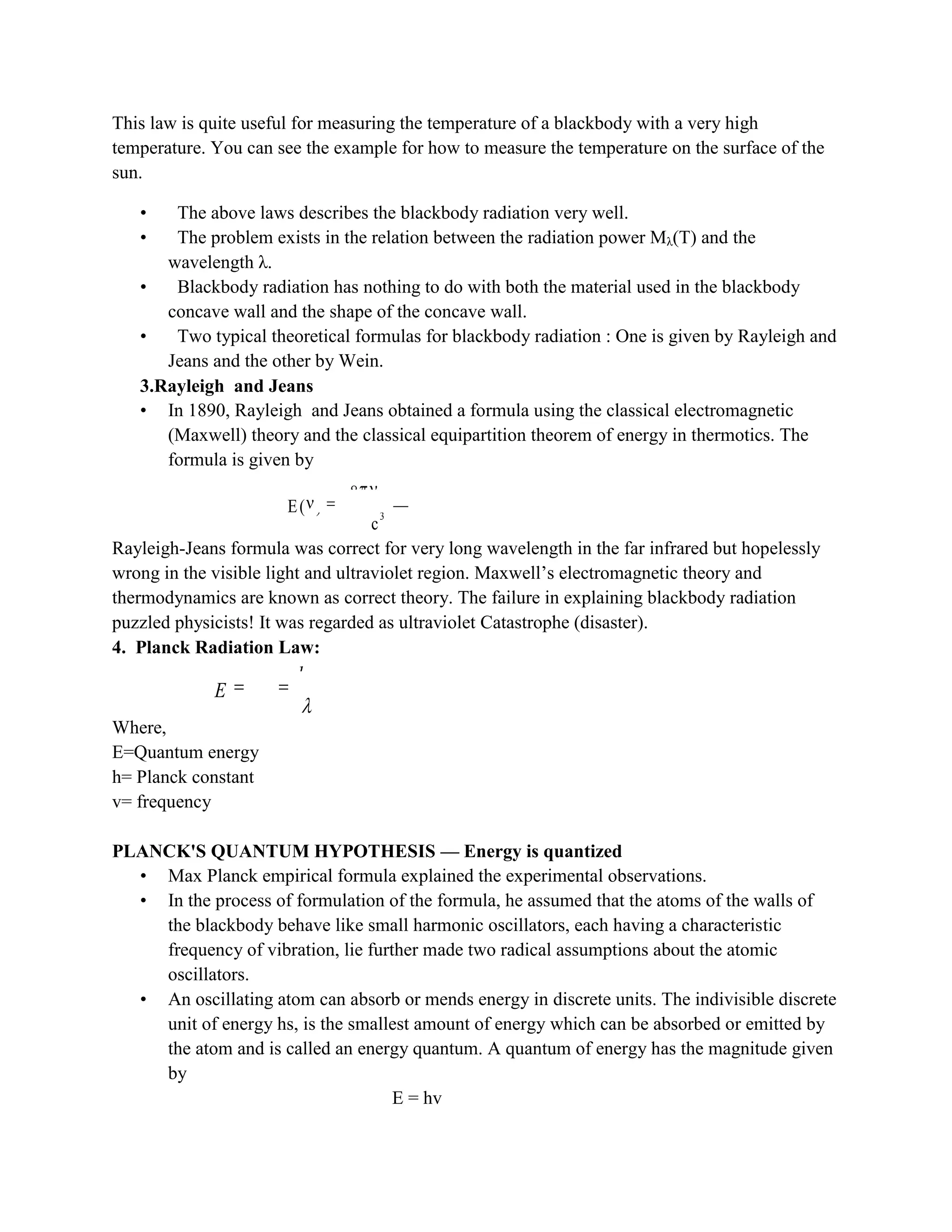 This law is quite useful for measuring the temperature of a blackbody with a very high
temperature. You can see the example for how to measure the temperature on the surface of the
sun.
• The above laws describes the blackbody radiation very well.
• The problem exists in the relation between the radiation power Mλ(T) and the
wavelength λ.
• Blackbody radiation has nothing to do with both the material used in the blackbody
concave wall and the shape of the concave wall.
• Two typical theoretical formulas for blackbody radiation : One is given by Rayleigh and
Jeans and the other by Wein.
3.Rayleigh and Jeans
• In 1890, Rayleigh and Jeans obtained a formula using the classical electromagnetic
(Maxwell) theory and the classical equipartition theorem of energy in thermotics. The
formula is given by
2
3
8 kT
E( )
c
Rayleigh-Jeans formula was correct for very long wavelength in the far infrared but hopelessly
wrong in the visible light and ultraviolet region. Maxwell‟s electromagnetic theory and
thermodynamics are known as correct theory. The failure in explaining blackbody radiation
puzzled physicists! It was regarded as ultraviolet Catastrophe (disaster).
4. Planck Radiation Law:
Where,
E=Quantum energy
h= Planck constant
v= frequency
PLANCK'S QUANTUM HYPOTHESIS — Energy is quantized
• Max Planck empirical formula explained the experimental observations.
• In the process of formulation of the formula, he assumed that the atoms of the walls of
the blackbody behave like small harmonic oscillators, each having a characteristic
frequency of vibration, lie further made two radical assumptions about the atomic
oscillators.
• An oscillating atom can absorb or mends energy in discrete units. The indivisible discrete
unit of energy hs, is the smallest amount of energy which can be absorbed or emitted by
the atom and is called an energy quantum. A quantum of energy has the magnitude given
by
E = hv
4
M (T) T
hc
E h
 