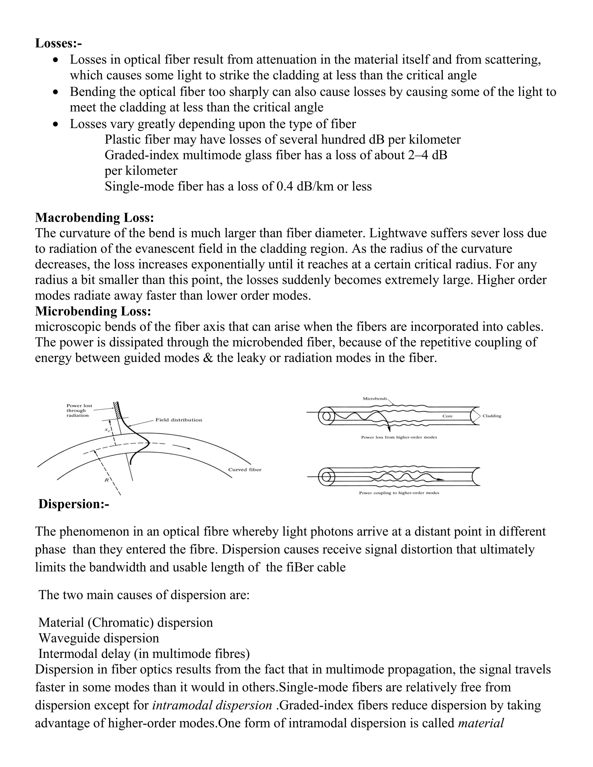 Losses:-
Losses in optical fiber result from attenuation in the material itself and from scattering,
which causes some light to strike the cladding at less than the critical angle
Bending the optical fiber too sharply can also cause losses by causing some of the light to
meet the cladding at less than the critical angle
Losses vary greatly depending upon the type of fiber
Plastic fiber may have losses of several hundred dB per kilometer
Graded-index multimode glass fiber has a loss of about 2–4 dB
per kilometer
Single-mode fiber has a loss of 0.4 dB/km or less
Macrobending Loss:
The curvature of the bend is much larger than fiber diameter. Lightwave suffers sever loss due
to radiation of the evanescent field in the cladding region. As the radius of the curvature
decreases, the loss increases exponentially until it reaches at a certain critical radius. For any
radius a bit smaller than this point, the losses suddenly becomes extremely large. Higher order
modes radiate away faster than lower order modes.
Microbending Loss:
microscopic bends of the fiber axis that can arise when the fibers are incorporated into cables.
The power is dissipated through the microbended fiber, because of the repetitive coupling of
energy between guided modes & the leaky or radiation modes in the fiber.
Dispersion:-
The phenomenon in an optical fibre whereby light photons arrive at a distant point in different
phase than they entered the fibre. Dispersion causes receive signal distortion that ultimately
limits the bandwidth and usable length of the fiBer cable
The two main causes of dispersion are:
Material (Chromatic) dispersion
Waveguide dispersion
Intermodal delay (in multimode fibres)
Dispersion in fiber optics results from the fact that in multimode propagation, the signal travels
faster in some modes than it would in others.Single-mode fibers are relatively free from
dispersion except for intramodal dispersion .Graded-index fibers reduce dispersion by taking
advantage of higher-order modes.One form of intramodal dispersion is called material
 