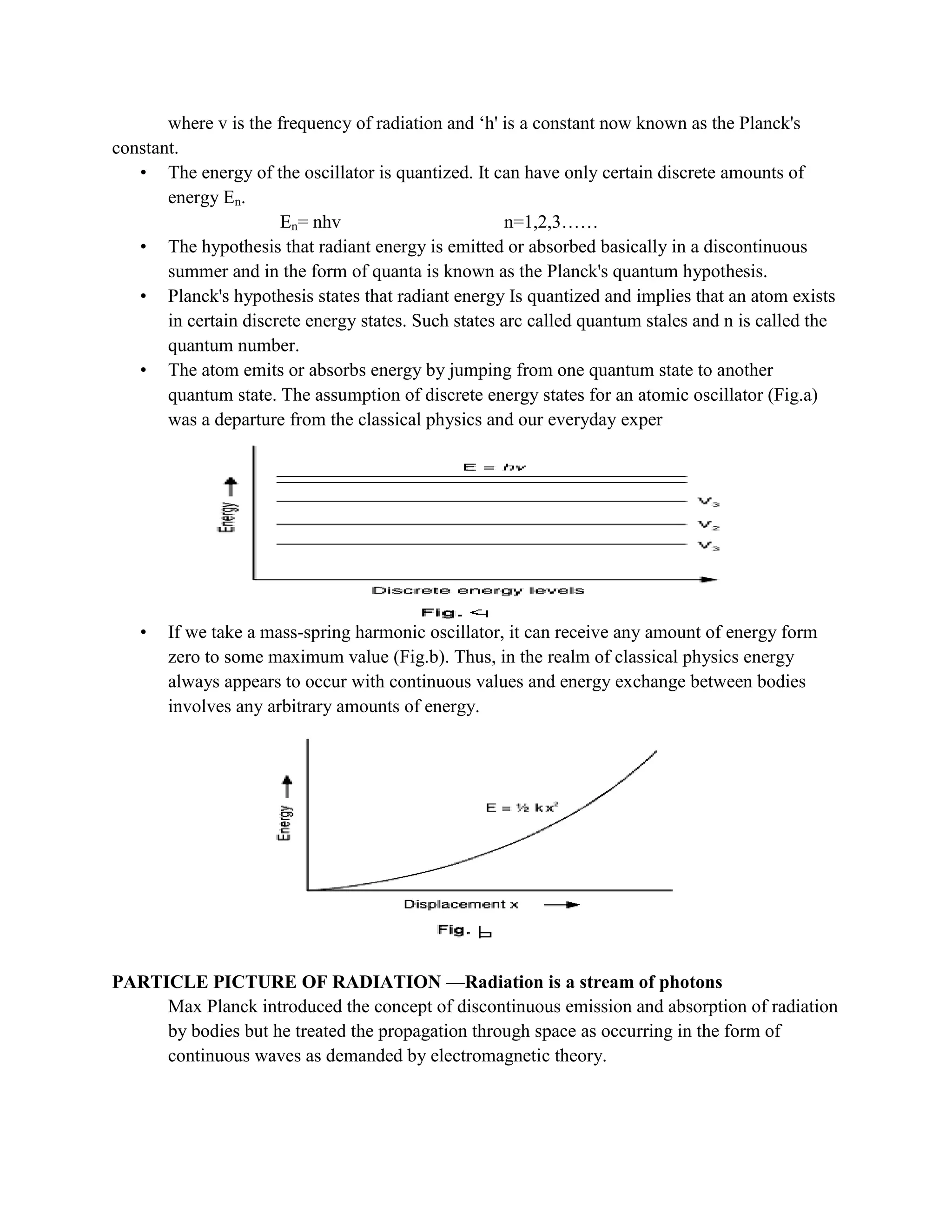 where v is the frequency of radiation and „h' is a constant now known as the Planck's
constant.
• The energy of the oscillator is quantized. It can have only certain discrete amounts of
energy En.
En= nhv n=1,2,3……
• The hypothesis that radiant energy is emitted or absorbed basically in a discontinuous
summer and in the form of quanta is known as the Planck's quantum hypothesis.
• Planck's hypothesis states that radiant energy Is quantized and implies that an atom exists
in certain discrete energy states. Such states arc called quantum stales and n is called the
quantum number.
• The atom emits or absorbs energy by jumping from one quantum state to another
quantum state. The assumption of discrete energy states for an atomic oscillator (Fig.a)
was a departure from the classical physics and our everyday exper
• If we take a mass-spring harmonic oscillator, it can receive any amount of energy form
zero to some maximum value (Fig.b). Thus, in the realm of classical physics energy
always appears to occur with continuous values and energy exchange between bodies
involves any arbitrary amounts of energy.
PARTICLE PICTURE OF RADIATION —Radiation is a stream of photons
Max Planck introduced the concept of discontinuous emission and absorption of radiation
by bodies but he treated the propagation through space as occurring in the form of
continuous waves as demanded by electromagnetic theory.
 