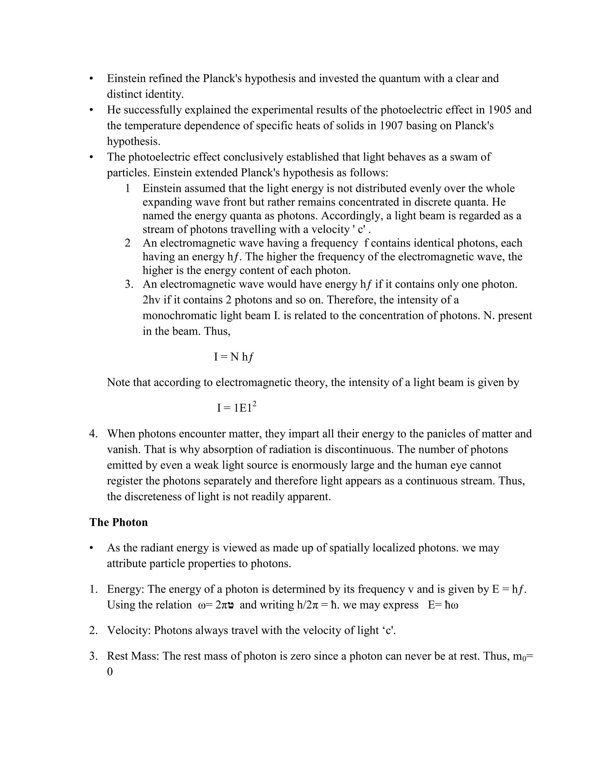 • Einstein refined the Planck's hypothesis and invested the quantum with a clear and
distinct identity.
• He successfully explained the experimental results of the photoelectric effect in 1905 and
the temperature dependence of specific heats of solids in 1907 basing on Planck's
hypothesis.
• The photoelectric effect conclusively established that light behaves as a swam of
particles. Einstein extended Planck's hypothesis as follows:
1 Einstein assumed that the light energy is not distributed evenly over the whole
expanding wave front but rather remains concentrated in discrete quanta. He
named the energy quanta as photons. Accordingly, a light beam is regarded as a
stream of photons travelling with a velocity ' c' .
2 An electromagnetic wave having a frequency f contains identical photons, each
having an energy hƒ. The higher the frequency of the electromagnetic wave, the
higher is the energy content of each photon.
3. An electromagnetic wave would have energy hƒ if it contains only one photon.
2hv if it contains 2 photons and so on. Therefore, the intensity of a
monochromatic light beam I. is related to the concentration of photons. N. present
in the beam. Thus,
I = N hƒ
Note that according to electromagnetic theory, the intensity of a light beam is given by
I = 1E12
4. When photons encounter matter, they impart all their energy to the panicles of matter and
vanish. That is why absorption of radiation is discontinuous. The number of photons
emitted by even a weak light source is enormously large and the human eye cannot
register the photons separately and therefore light appears as a continuous stream. Thus,
the discreteness of light is not readily apparent.
The Photon
• As the radiant energy is viewed as made up of spatially localized photons. we may
attribute particle properties to photons.
1. Energy: The energy of a photon is determined by its frequency v and is given by E = hƒ.
Using the relation ω= 2π and writing h/2π = ħ. we may express E= ħω
2. Velocity: Photons always travel with the velocity of light „c'.
3. Rest Mass: The rest mass of photon is zero since a photon can never be at rest. Thus, m0=
0
 