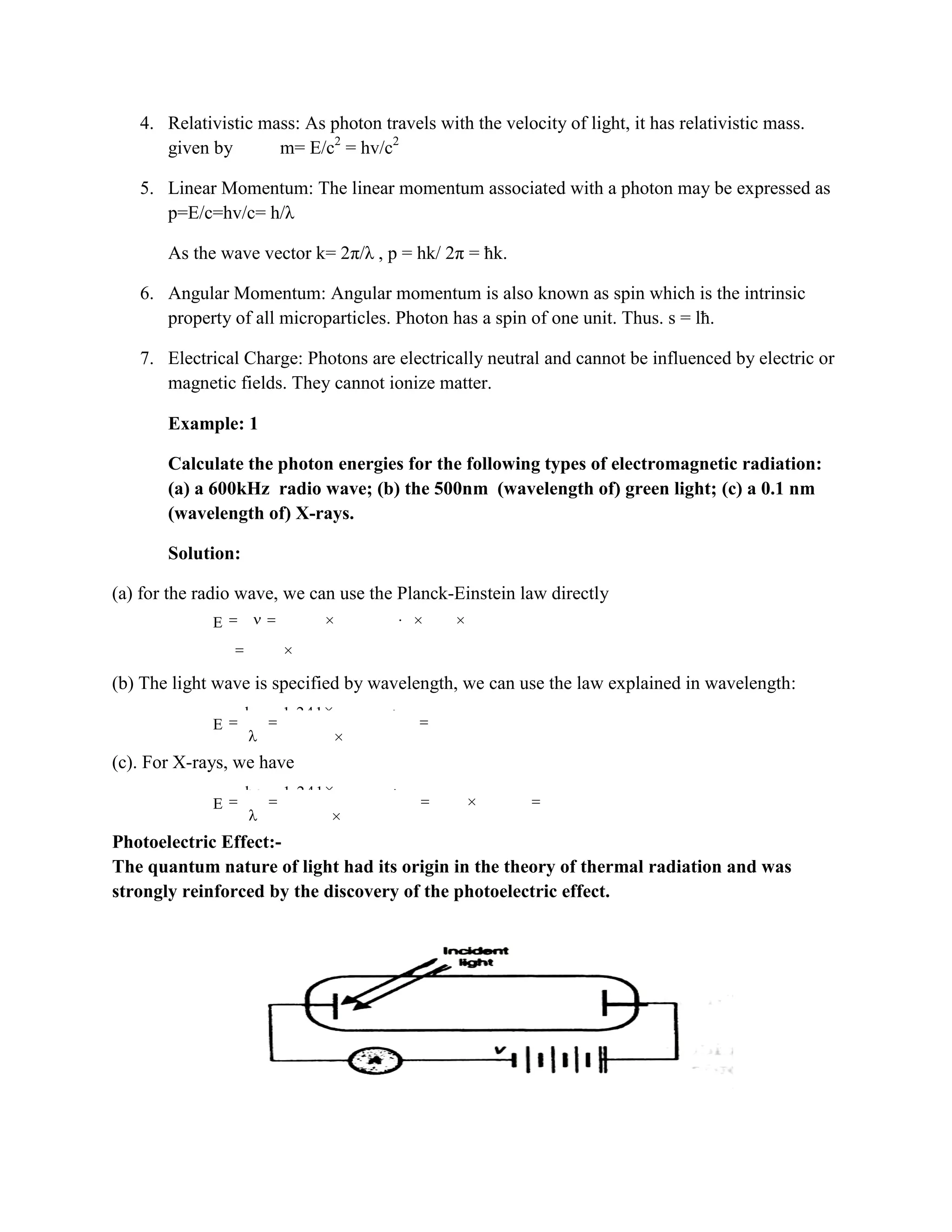 4. Relativistic mass: As photon travels with the velocity of light, it has relativistic mass.
given by m= E/c2
= hv/c2
5. Linear Momentum: The linear momentum associated with a photon may be expressed as
p=E/c=hv/c= h/λ
As the wave vector k= 2π/λ , p = hk/ 2π = ħk.
6. Angular Momentum: Angular momentum is also known as spin which is the intrinsic
property of all microparticles. Photon has a spin of one unit. Thus. s = lħ.
7. Electrical Charge: Photons are electrically neutral and cannot be influenced by electric or
magnetic fields. They cannot ionize matter.
Example: 1
Calculate the photon energies for the following types of electromagnetic radiation:
(a) a 600kHz radio wave; (b) the 500nm (wavelength of) green light; (c) a 0.1 nm
(wavelength of) X-rays.
Solution:
(a) for the radio wave, we can use the Planck-Einstein law directly
15 3
9
E h 4.136 10 eV s 600 10 Hz
2.48 10 eV
(b) The light wave is specified by wavelength, we can use the law explained in wavelength:
6
9
hc 1.241 10 eV m
E 2.26eV
550 10 m
(c). For X-rays, we have
6
4
9
hc 1.241 10 eV m
E 1.24 10 eV 12.4keV
0.1 10 m
Photoelectric Effect:-
The quantum nature of light had its origin in the theory of thermal radiation and was
strongly reinforced by the discovery of the photoelectric effect.
 