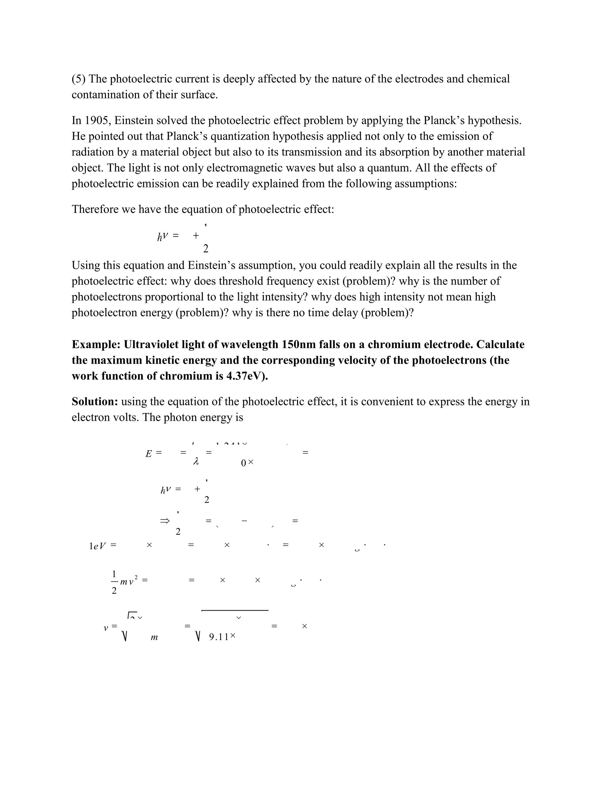 (5) The photoelectric current is deeply affected by the nature of the electrodes and chemical
contamination of their surface.
In 1905, Einstein solved the photoelectric effect problem by applying the Planck‟s hypothesis.
He pointed out that Planck‟s quantization hypothesis applied not only to the emission of
radiation by a material object but also to its transmission and its absorption by another material
object. The light is not only electromagnetic waves but also a quantum. All the effects of
photoelectric emission can be readily explained from the following assumptions:
Therefore we have the equation of photoelectric effect:
21
2
h A mv
Using this equation and Einstein‟s assumption, you could readily explain all the results in the
photoelectric effect: why does threshold frequency exist (problem)? why is the number of
photoelectrons proportional to the light intensity? why does high intensity not mean high
photoelectron energy (problem)? why is there no time delay (problem)?
Example: Ultraviolet light of wavelength 150nm falls on a chromium electrode. Calculate
the maximum kinetic energy and the corresponding velocity of the photoelectrons (the
work function of chromium is 4.37eV).
Solution: using the equation of the photoelectric effect, it is convenient to express the energy in
electron volts. The photon energy is
6
9
1.241 10
8.27
150 10
hc eV m
E h eV
m
2
2
1
2
1
(8.27 4.37) 3.90
2
h A mv
mv eV eV
19 19 19 2 2
1 1.602 10 1.602 10 1.602 10eV J N m kg m s
2 19 2 21
3.90 3.90 1.602 10
2
mv eV kg m s
19
6
31
2 3.90 12.496 10
1.17 10 /
9.11 10
eV
v m s
m
 