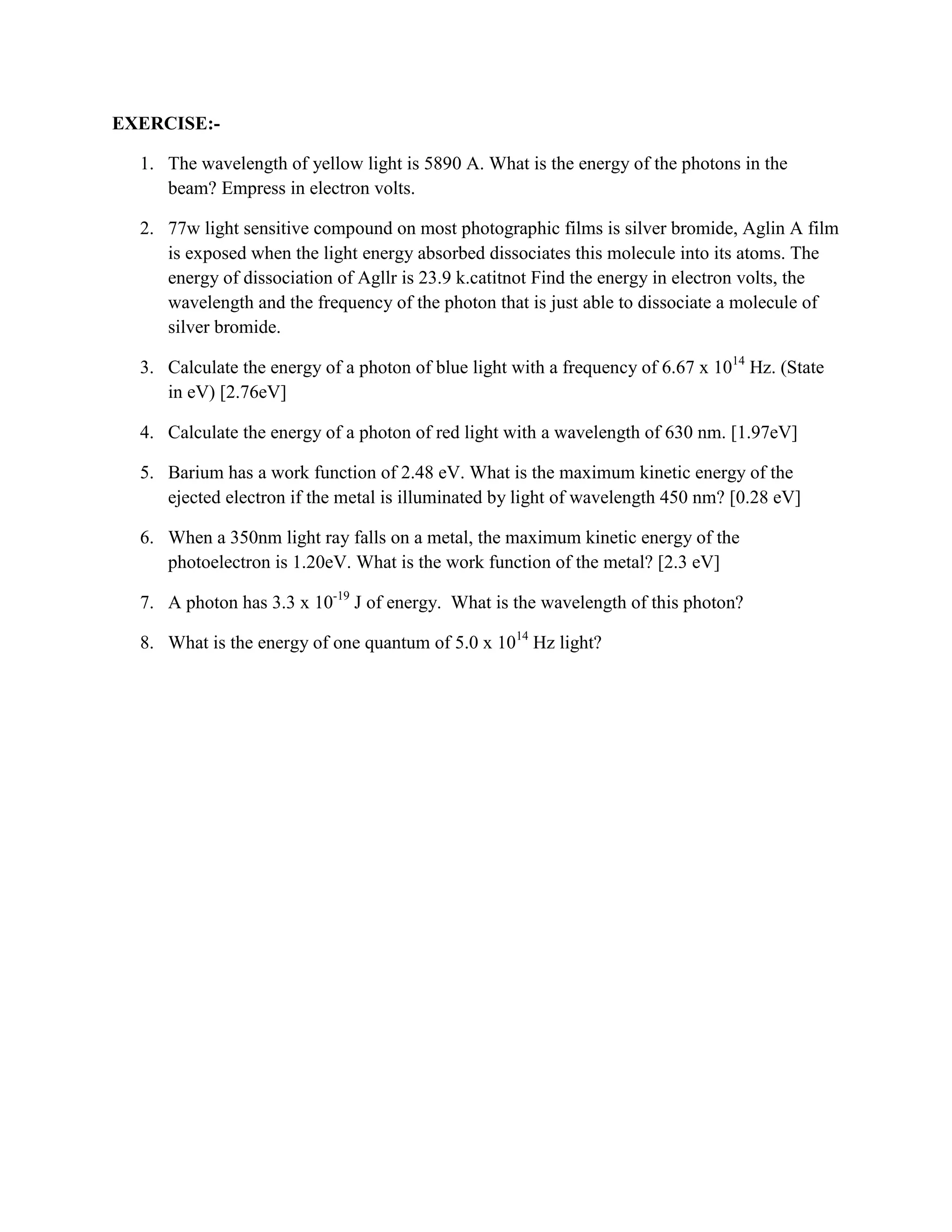 EXERCISE:-
1. The wavelength of yellow light is 5890 A. What is the energy of the photons in the
beam? Empress in electron volts.
2. 77w light sensitive compound on most photographic films is silver bromide, Aglin A film
is exposed when the light energy absorbed dissociates this molecule into its atoms. The
energy of dissociation of Agllr is 23.9 k.catitnot Find the energy in electron volts, the
wavelength and the frequency of the photon that is just able to dissociate a molecule of
silver bromide.
3. Calculate the energy of a photon of blue light with a frequency of 6.67 x 1014
Hz. (State
in eV) [2.76eV]
4. Calculate the energy of a photon of red light with a wavelength of 630 nm. [1.97eV]
5. Barium has a work function of 2.48 eV. What is the maximum kinetic energy of the
ejected electron if the metal is illuminated by light of wavelength 450 nm? [0.28 eV]
6. When a 350nm light ray falls on a metal, the maximum kinetic energy of the
photoelectron is 1.20eV. What is the work function of the metal? [2.3 eV]
7. A photon has 3.3 x 10-19
J of energy. What is the wavelength of this photon?
8. What is the energy of one quantum of 5.0 x 1014
Hz light?
4
M (T) T
 