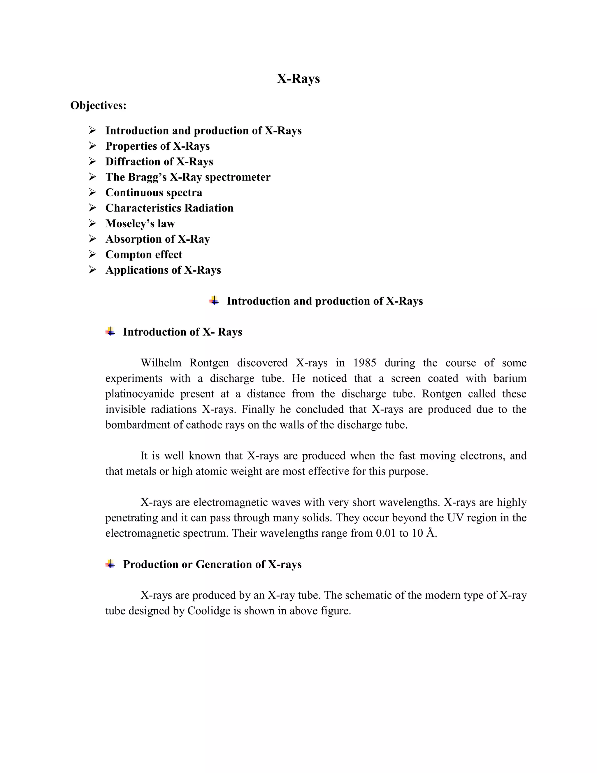 X-Rays
Objectives:
 Introduction and production of X-Rays
 Properties of X-Rays
 Diffraction of X-Rays
 The Bragg’s X-Ray spectrometer
 Continuous spectra
 Characteristics Radiation
 Moseley’s law
 Absorption of X-Ray
 Compton effect
 Applications of X-Rays
Introduction and production of X-Rays
Introduction of X- Rays
Wilhelm Rontgen discovered X-rays in 1985 during the course of some
experiments with a discharge tube. He noticed that a screen coated with barium
platinocyanide present at a distance from the discharge tube. Rontgen called these
invisible radiations X-rays. Finally he concluded that X-rays are produced due to the
bombardment of cathode rays on the walls of the discharge tube.
It is well known that X-rays are produced when the fast moving electrons, and
that metals or high atomic weight are most effective for this purpose.
X-rays are electromagnetic waves with very short wavelengths. X-rays are highly
penetrating and it can pass through many solids. They occur beyond the UV region in the
electromagnetic spectrum. Their wavelengths range from 0.01 to 10 Å.
Production or Generation of X-rays
X-rays are produced by an X-ray tube. The schematic of the modern type of X-ray
tube designed by Coolidge is shown in above figure.
 