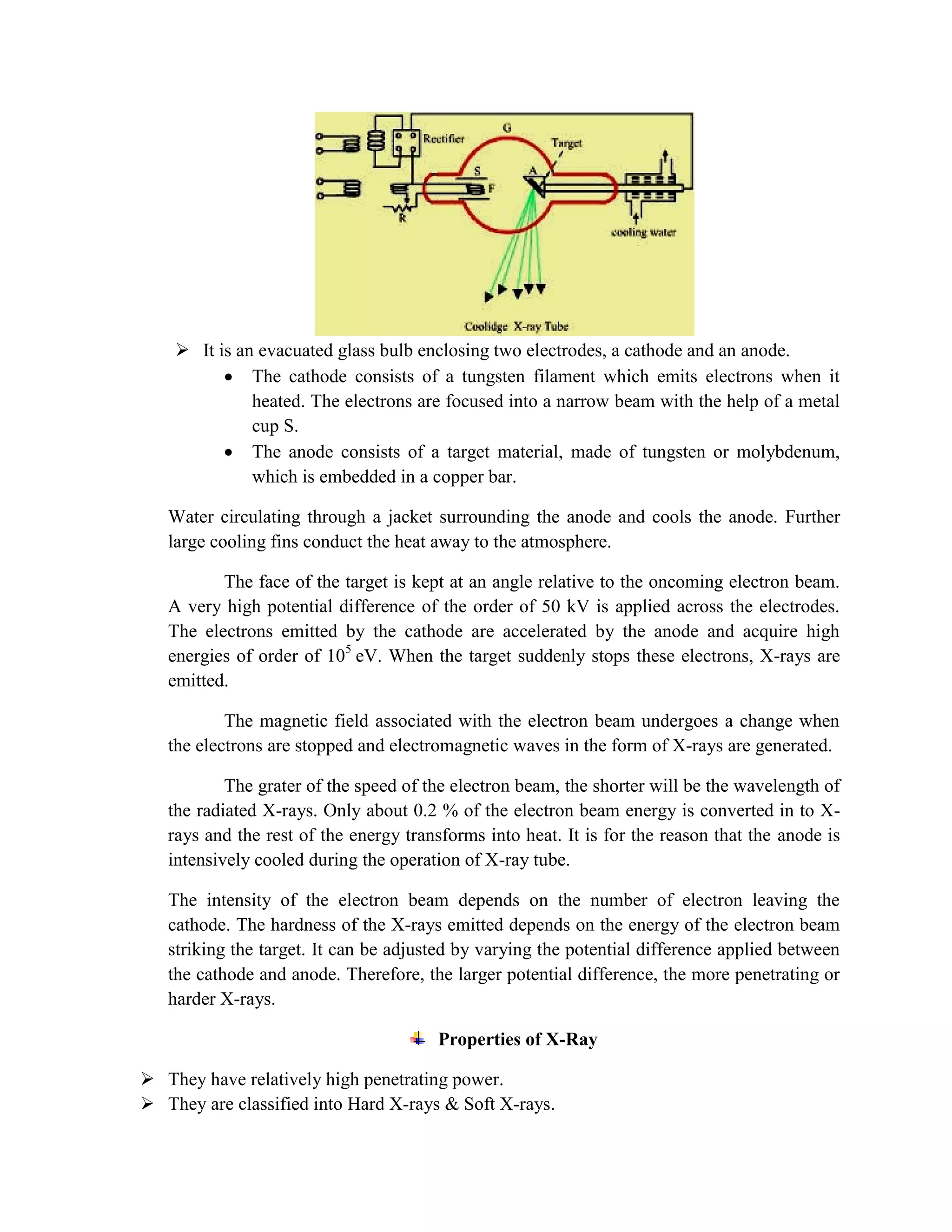 It is an evacuated glass bulb enclosing two electrodes, a cathode and an anode.
The cathode consists of a tungsten filament which emits electrons when it
heated. The electrons are focused into a narrow beam with the help of a metal
cup S.
The anode consists of a target material, made of tungsten or molybdenum,
which is embedded in a copper bar.
Water circulating through a jacket surrounding the anode and cools the anode. Further
large cooling fins conduct the heat away to the atmosphere.
The face of the target is kept at an angle relative to the oncoming electron beam.
A very high potential difference of the order of 50 kV is applied across the electrodes.
The electrons emitted by the cathode are accelerated by the anode and acquire high
energies of order of 105
eV. When the target suddenly stops these electrons, X-rays are
emitted.
The magnetic field associated with the electron beam undergoes a change when
the electrons are stopped and electromagnetic waves in the form of X-rays are generated.
The grater of the speed of the electron beam, the shorter will be the wavelength of
the radiated X-rays. Only about 0.2 % of the electron beam energy is converted in to X-
rays and the rest of the energy transforms into heat. It is for the reason that the anode is
intensively cooled during the operation of X-ray tube.
The intensity of the electron beam depends on the number of electron leaving the
cathode. The hardness of the X-rays emitted depends on the energy of the electron beam
striking the target. It can be adjusted by varying the potential difference applied between
the cathode and anode. Therefore, the larger potential difference, the more penetrating or
harder X-rays.
Properties of X-Ray
 They have relatively high penetrating power.
 They are classified into Hard X-rays & Soft X-rays.
 