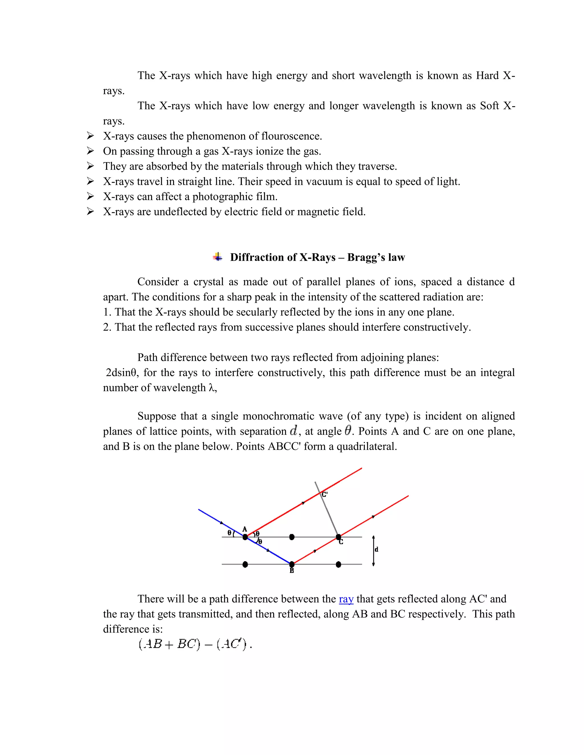The X-rays which have high energy and short wavelength is known as Hard X-
rays.
The X-rays which have low energy and longer wavelength is known as Soft X-
rays.
 X-rays causes the phenomenon of flouroscence.
 On passing through a gas X-rays ionize the gas.
 They are absorbed by the materials through which they traverse.
 X-rays travel in straight line. Their speed in vacuum is equal to speed of light.
 X-rays can affect a photographic film.
 X-rays are undeflected by electric field or magnetic field.
Diffraction of X-Rays – Bragg’s law
Consider a crystal as made out of parallel planes of ions, spaced a distance d
apart. The conditions for a sharp peak in the intensity of the scattered radiation are:
1. That the X-rays should be secularly reflected by the ions in any one plane.
2. That the reflected rays from successive planes should interfere constructively.
Path difference between two rays reflected from adjoining planes:
2dsinθ, for the rays to interfere constructively, this path difference must be an integral
number of wavelength λ,
Suppose that a single monochromatic wave (of any type) is incident on aligned
planes of lattice points, with separation , at angle . Points A and C are on one plane,
and B is on the plane below. Points ABCC' form a quadrilateral.
There will be a path difference between the ray that gets reflected along AC' and
the ray that gets transmitted, and then reflected, along AB and BC respectively. This path
difference is:
 