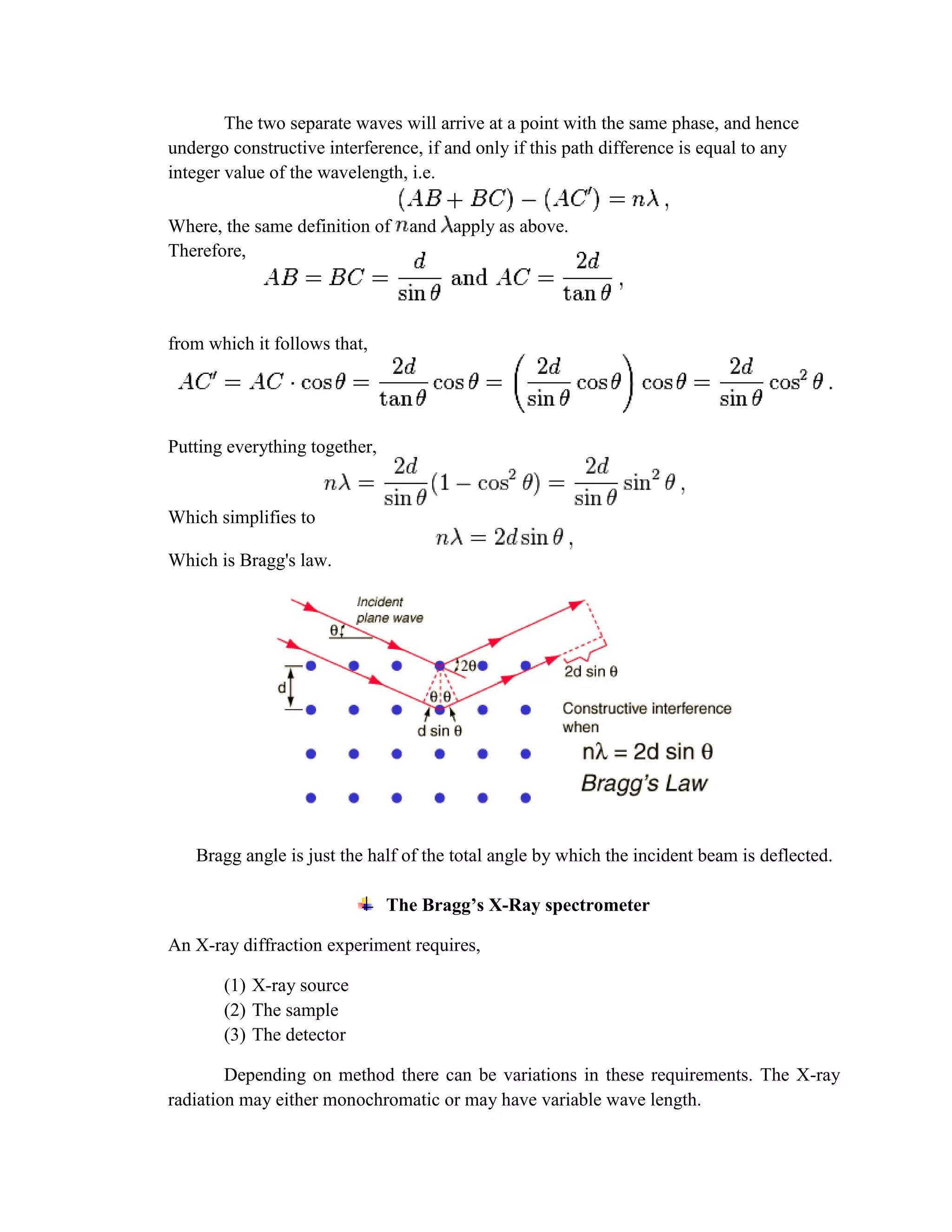 The two separate waves will arrive at a point with the same phase, and hence
undergo constructive interference, if and only if this path difference is equal to any
integer value of the wavelength, i.e.
Where, the same definition of and apply as above.
Therefore,
from which it follows that,
Putting everything together,
Which simplifies to
Which is Bragg's law.
Bragg angle is just the half of the total angle by which the incident beam is deflected.
The Bragg’s X-Ray spectrometer
An X-ray diffraction experiment requires,
(1) X-ray source
(2) The sample
(3) The detector
Depending on method there can be variations in these requirements. The X-ray
radiation may either monochromatic or may have variable wave length.
 